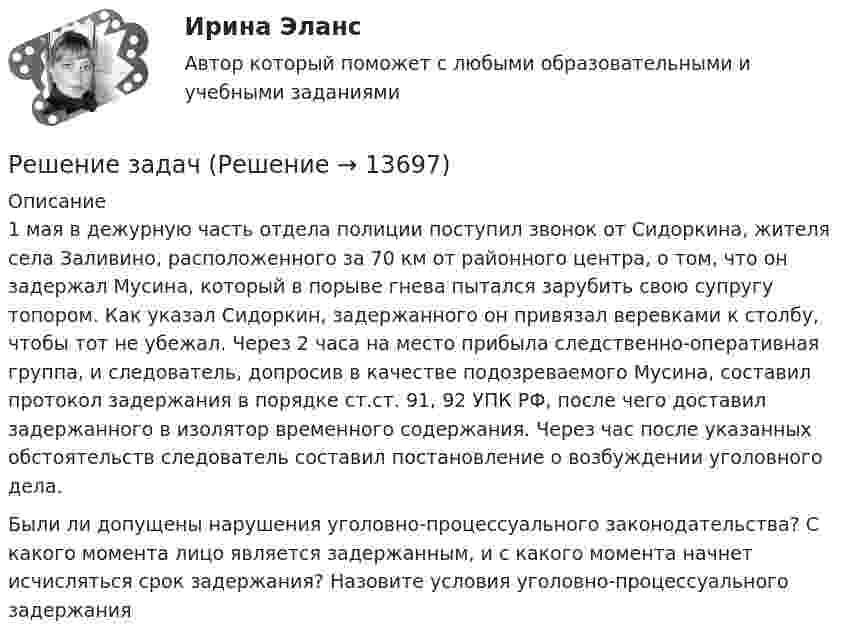      
          Описание
          	1 мая в дежурную часть отдела полиции поступил звонок от Сидоркина, жителя села Заливино, расположенного за 70 км от районного центра, о том, что он задержал Мусина, который в порыве гнева пытался зарубить свою супругу топором. Как указал Сидоркин, задержанного он привязал веревками к столбу, чтобы тот не убежал. Через 2 часа на место прибыла следственно-оперативная группа, и следователь, допросив в качестве подозреваемого Мусина, составил протокол задержания в порядке ст.ст. 91, 92 УПК РФ, после чего доставил задержанного в изолятор временного содержания. Через час после указанных обстоятельств следователь составил постановление о возбуждении уголовного дела.	Были ли допущены нарушения уголовно-процессуального законодательства? С какого момента лицо является задержанным, и с какого момента начнет исчисляться срок задержания? Назовите условия уголовно-процессуального задержания  
            
            
            Решение задачРешение задачРешение задачРешение задачРешение задачРешение задачРешение задачРешение задания: Распознать ОСУ. Ситуационная задача № 1 Определите тип структуры по описанию ниже. Руководителем ООО «РК» является генеральный директор. Организация производит холодильники, компьютеры и пылесосы. Деятельность по производствурешение задачрешение задачрешение задачрешение задачрешение задачрешение задач