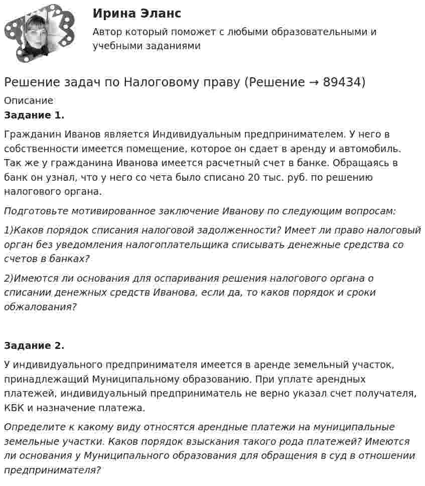      
            Описание
            Задание 1.Гражданин Иванов является Индивидуальным предпринимателем. У него в собственности имеется помещение, которое он сдает в аренду и автомобиль. Так же у гражданина Иванова имеется расчетный счет в банке. Обращаясь в банк он узнал, что у него со чета было списано 20 тыс. руб. по решению налогового органа.Подготовьте мотивированное заключение Иванову по следующим вопросам:1)Каков порядок списания налоговой задолженности? Имеет ли право налоговый орган без уведомления налогоплательщика списывать денежные средства со счетов в банках?2)Имеются ли основания для оспаривания решения налогового органа о списании денежных средств Иванова, если да, то каков порядок и сроки обжалования?Задание 2.У индивидуального предпринимателя имеется в аренде земельный участок, принадлежащий Муниципальному образованию. При уплате арендных платежей, индивидуальный предприниматель не верно указал счет получателя, КБК и назначение платежа.Определите к какому виду относятся арендные платежи на муниципальные земельные участки. Каков порядок взыскания такого рода платежей? Имеются ли основания у Муниципального образования для обращения в суд в отношении предпринимателя?   
            
            
            РЕШЕНИЕ ЗАДАЧ ПО МЕХАНИКЕРешение задач по Налоговому правуРешение задач по ОЗЗ, раздел статистикаРешение задач по Риск менеджменту на финансовых рынкахРешение задач по Семейному праву*️⃣ Решение задач по Страхованию. Вариант 1Решение задач по теме: Основные свойства строительных материаловРешение задач по Арбитражному процессуРешение задач по ГППРешение задач по гражданскому праву КазахстанаРешение задач по доказательству и доказывание в гражданском процессеРешение задач по КПРешение задач по КПРешение задач по КП