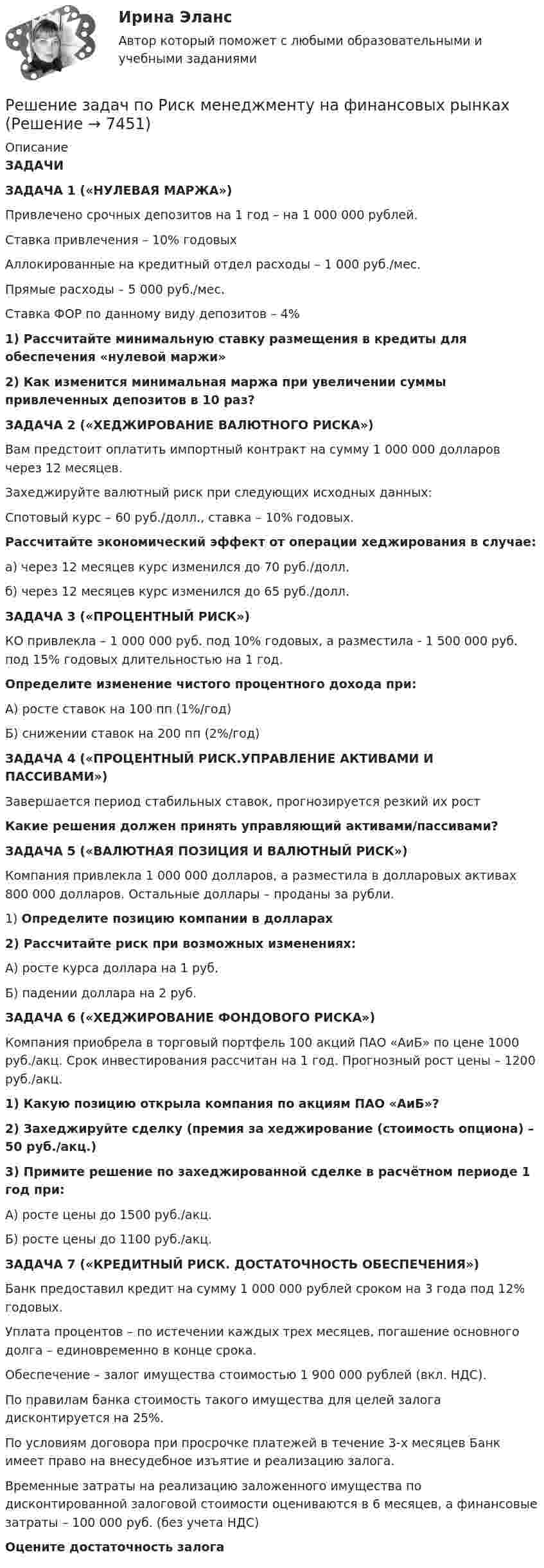     
          Описание
          ЗАДАЧИЗАДАЧА 1 («НУЛЕВАЯ МАРЖА»)Привлечено срочных депозитов на 1 год – на 1 000 000 рублей.Ставка привлечения – 10% годовыхАллокированные на кредитный отдел расходы – 1 000 руб./мес.Прямые расходы – 5 000 руб./мес.Ставка ФОР по данному виду депозитов – 4%1) Рассчитайте минимальную ставку размещения в кредиты для обеспечения «нулевой маржи»2) Как изменится минимальная маржа при увеличении суммы привлеченных депозитов в 10 раз?ЗАДАЧА 2 («ХЕДЖИРОВАНИЕ ВАЛЮТНОГО РИСКА»)Вам предстоит оплатить импортный контракт на сумму 1 000 000 долларов через 12 месяцев.Захеджируйте валютный риск при следующих исходных данных:Спотовый курс – 60 руб./долл., ставка – 10% годовых.Рассчитайте экономический эффект от операции хеджирования в случае:а) через 12 месяцев курс изменился до 70 руб./долл.б) через 12 месяцев курс изменился до 65 руб./долл.ЗАДАЧА 3 («ПРОЦЕНТНЫЙ РИСК»)КО привлекла – 1 000 000 руб. под 10% годовых, а разместила - 1 500 000 руб. под 15% годовых длительностью на 1 год.Определите изменение чистого процентного дохода при:А) росте ставок на 100 пп (1%/год)Б) снижении ставок на 200 пп (2%/год)ЗАДАЧА 4 («ПРОЦЕНТНЫЙ РИСК.УПРАВЛЕНИЕ АКТИВАМИ И ПАССИВАМИ»)Завершается период стабильных ставок, прогнозируется резкий  их рост Какие решения должен принять управляющий активами/пассивами?ЗАДАЧА 5 («ВАЛЮТНАЯ ПОЗИЦИЯ И ВАЛЮТНЫЙ РИСК»)Компания привлекла 1 000 000 долларов, а разместила в долларовых активах 800 000 долларов. Остальные доллары – проданы за рубли.1) Определите позицию компании в долларах2) Рассчитайте риск при возможных изменениях:А) росте курса доллара на 1 руб.Б) падении доллара на 2 руб. ЗАДАЧА 6 («ХЕДЖИРОВАНИЕ ФОНДОВОГО РИСКА»)Компания приобрела в торговый портфель 100 акций ПАО «АиБ» по цене 1000 руб./акц. Срок инвестирования рассчитан на 1 год. Прогнозный рост цены – 1200 руб./акц.1) Какую позицию открыла компания по акциям ПАО «АиБ»?2) Захеджируйте сделку (премия за хеджирование (стоимость опциона) – 50 руб./акц.) 3) Примите решение по захеджированной сделке в расчётном периоде 1 год при:А) росте цены до 1500 руб./акц.Б) росте цены до 1100 руб./акц.ЗАДАЧА 7 («КРЕДИТНЫЙ РИСК. ДОСТАТОЧНОСТЬ ОБЕСПЕЧЕНИЯ»)Банк предоставил кредит на сумму 1 000 000 рублей сроком на 3 года под 12% годовых.Уплата процентов – по истечении каждых трех месяцев, погашение основного долга – единовременно в конце срока.Обеспечение – залог имущества стоимостью 1 900 000 рублей (вкл. НДС).По правилам банка стоимость такого имущества для целей залога дисконтируется на 25%.По условиям договора при просрочке платежей в течение 3-х месяцев Банк имеет право на внесудебное изъятие и реализацию залога.Временные затраты на реализацию заложенного имущества по дисконтированной залоговой стоимости оцениваются в 6 месяцев, а финансовые затраты – 100 000 руб. (без учета НДС)Оцените достаточность залога  
            
            
            Решение задач по ОЗЗ, раздел статистикаРешение задач по Риск менеджменту на финансовых рынкахРешение задач по Семейному праву*️⃣ Решение задач по Страхованию. Вариант 1Решение задач по теме: Основные свойства строительных материаловРешение задач по теме «Формование полимерных изделий»Решение задач по уголовному правуРешение задач по гражданскому праву КазахстанаРешение задач по доказательству и доказывание в гражданском процессеРешение задач по КПРешение задач по КПРешение задач по КПРешение задач по Линейной Алгебре СборникРЕШЕНИЕ ЗАДАЧ ПО МЕХАНИКЕ