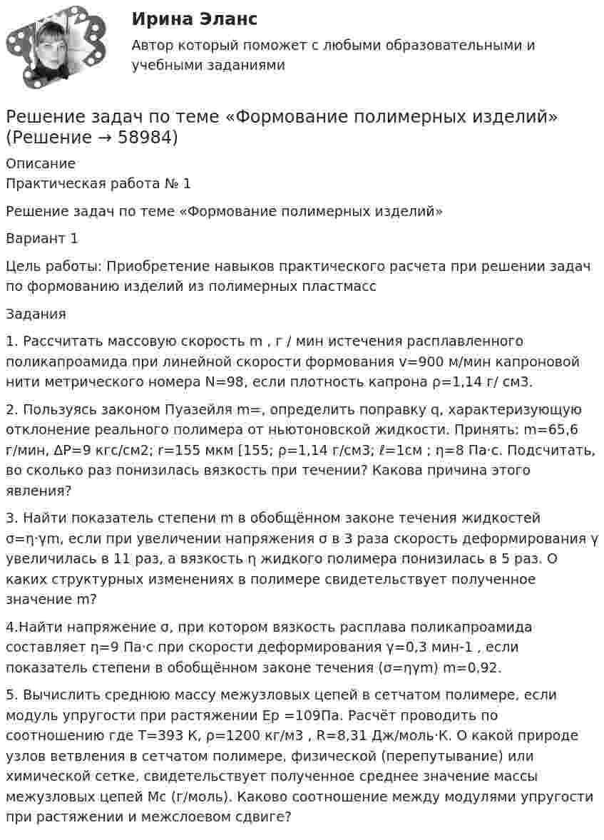      
            Описание
            Практическая работа № 1Решение задач по теме «Формование полимерных изделий»Вариант 1Цель работы: Приобретение навыков практического расчета при решении задач по формованию изделий из полимерных пластмассЗадания1. Рассчитать массовую скорость m , г / мин истечения расплавленного поликапроамида при линейной скорости формования v=900 м/мин капроновой нити метрического номера N=98, если плотность капрона ρ=1,14 г/ см3. 2. Пользуясь законом Пуазейля m=, определить поправку q, характеризующую отклонение реального полимера от ньютоновской жидкости. Принять: m=65,6 г/мин, ∆P=9 кгс/см2; r=155 мкм [155; ρ=1,14 г/см3; ℓ=1см ; η=8 Па·с. Подсчитать, во сколько раз понизилась вязкость при течении? Какова причина этого явления?3. Найти показатель степени m в обобщённом законе течения жидкостей σ=η·γm, если при увеличении напряжения σ в 3 раза скорость деформирования γ увеличилась в 11 раз, а вязкость η жидкого полимера понизилась в 5 раз. О каких структурных изменениях в полимере свидетельствует полученное значение m?4.Найти напряжение σ, при котором вязкость расплава поликапроамида составляет η=9 Па·с при скорости деформирования γ=0,3 мин-1 , если показатель степени в обобщённом законе течения (σ=ηγm) m=0,92.5. Вычислить среднюю массу межузловых цепей в сетчатом полимере, если модуль упругости при растяжении Ер =109Па. Расчёт проводить по соотношению  где Т=393 К, ρ=1200 кг/м3 , R=8,31 Дж/моль·К.  О какой природе узлов ветвления в сетчатом полимере, физической (перепутывание) или химической сетке, свидетельствует полученное среднее значение массы межузловых цепей Мс (г/моль). Каково соотношение между модулями упругости при растяжении и межслоевом сдвиге?   
            
            
            Решение задач по теме: Основные свойства строительных материаловРешение задач по теме «Формование полимерных изделий»Решение задач по уголовному правуРешение задач по уголовному правуРешение задач по уголовному правуРешение задач по Уголовному праву. (Количество 31 задачи)Решение задач по уголовному профилю Решение задач по КПРешение задач по Линейной Алгебре СборникРЕШЕНИЕ ЗАДАЧ ПО МЕХАНИКЕРешение задач по Налоговому правуРешение задач по ОЗЗ, раздел статистикаРешение задач по Риск менеджменту на финансовых рынкахРешение задач по Семейному праву