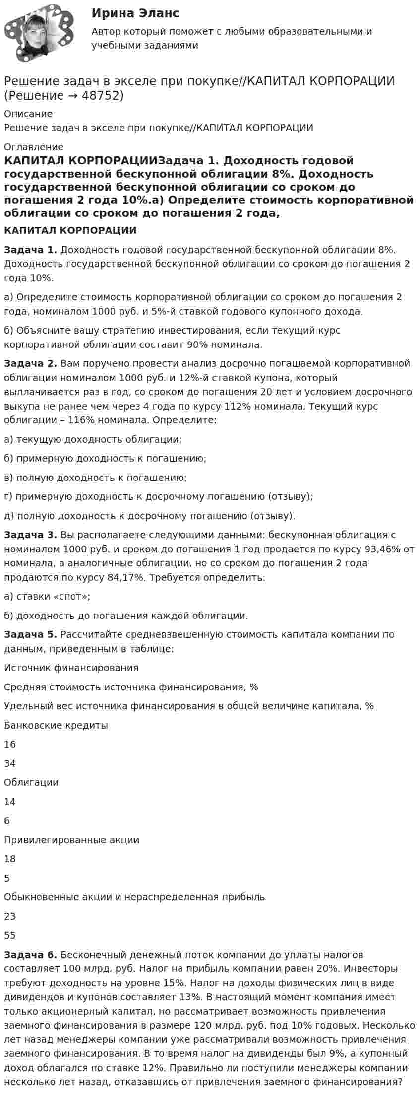     
            Описание
            Решение задач в экселе при покупке//КАПИТАЛ КОРПОРАЦИИ 
            Оглавление
            КАПИТАЛ КОРПОРАЦИИЗадача 1. Доходность годовой государственной бескупонной облигации 8%. Доходность государственной бескупонной облигации со сроком до погашения 2 года 10%.а) Определите стоимость корпоративной облигации со сроком до погашения 2 года, номиналом 1000 руб. и 5%-й ставкой годового купонного дохода.б) Объясните вашу стратегию инвестирования, если текущий курс корпоративной облигации составит 90% номинала.Задача 2. Вам поручено провести анализ досрочно погашаемой корпоративной облигации номиналом 1000 руб. и 12%-й ставкой купона, который выплачивается раз в год, со сроком до погашения 20 лет и условием досрочного выкупа не ранее чем через 4 года по курсу 112% номинала. Текущий курс облигации – 116% номинала. Определите:а) текущую доходность облигации;б) примерную доходность к погашению;в) полную доходность к погашению;г) примерную доходность к досрочному погашению (отзыву);д) полную доходность к досрочному погашению (отзыву).Задача 3. Вы располагаете следующими данными: бескупонная облигация с номиналом 1000 руб. и сроком до погашения 1 год продается по курсу 93,46% от номинала, а аналогичные облигации, но со сроком до погашения 2 года продаются по курсу 84,17%. Требуется определить:а) ставки «спот»;б) доходность до погашения каждой облигации.Задача 5. Рассчитайте средневзвешенную стоимость капитала компании по данным, приведенным в таблице:Источник финансированияСредняя стоимость источника финансирования, %Удельный вес источника финансирования в общей величине капитала, %Банковские кредиты1634Облигации146Привилегированные акции185Обыкновенные акции и нераспределенная прибыль2355Задача 6. Бесконечный денежный поток компании до уплаты налогов составляет 100 млрд. руб. Налог на прибыль компании равен 20%. Инвесторы требуют доходность на уровне 15%. Налог на доходы физических лиц в виде дивидендов и купонов составляет 13%. В настоящий момент компания имеет только акционерный капитал, но рассматривает возможность привлечения заемного финансирования в размере 120 млрд. руб. под 10% годовых. Несколько лет назад менеджеры компании уже рассматривали возможность привлечения заемного финансирования. В то время налог на дивиденды был 9%, а купонный доход облагался по ставке 12%. Правильно ли поступили менеджеры компании несколько лет назад, отказавшись от привлечения заемного финансирования? 
            
            
            Решение задач «Бизнес-план обустройства газового месторождения»Решение задач в экселе при покупке//КАПИТАЛ КОРПОРАЦИИрешение задачиРешение задачиРешение задачиРешение задачиРешение задачиРешение задачРешение задачРешение задачРешение задачРешение задачРешение задачРешение задач.