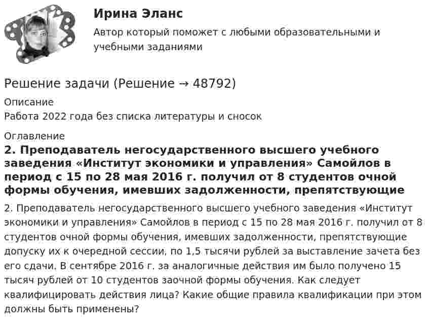     
            Описание
            Работа 2022 года без списка литературы и сносок 
            Оглавление
            2. Преподаватель негосударственного высшего учебного заведения «Институт экономики и управления» Самойлов в период с 15 по 28 мая 2016 г. получил от 8 студентов очной формы обучения, имевших задолженности, препятствующие допуску их к очередной сессии, по 1,5 тысячи рублей за выставление зачета без его сдачи. В сентябре 2016 г. за аналогичные действия им было получено 15 тысяч рублей от 10 студентов заочной формы обучения. Как следует квалифицировать действия лица? Какие общие правила квалификации при этом должны быть применены? 
            
            
            Решение задачиРешение задачиРешение задачиРешение задачиРешение задачиРешение задачиРешение задачиРешение задачиРешение задачиРешение задачиРешение задачиРешение задачиРешение задачиРешение задачи