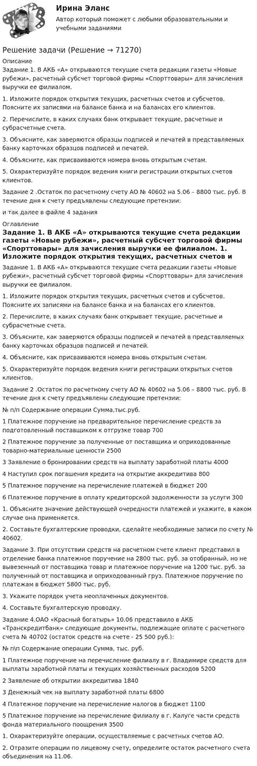     
            Описание
            Задание 1. В АКБ «А» открываются текущие счета редак­ции газеты «Новые рубежи», расчетный субсчет торговой фирмы «Спорттовары» для зачисления выручки ее филиалом.1. Изложите порядок открытия текущих, расчетных счетов и субсче­тов. Поясните их записями на балансе банка и на балансах его кли­ентов.2. Перечислите, в каких случаях банк открывает текущие, расчетные и субрасчетные счета.3. Объясните, как заверяются образцы подписей и печатей в пред­ставляемых банку карточках образцов подписей и печатей.4. Объясните, как присваиваются номера вновь открытым счетам.5. Охарактеризуйте порядок ведения книги регистрации открытых счетов клиентов.Задание 2 .Остаток по расчетному счету АО № 40602 на 5.06 – 8800 тыс. руб. В течение дня к счету предъявлены следующие претензии:и так далее в файле 4 задания 
            Оглавление
            Задание 1. В АКБ «А» открываются текущие счета редак­ции газеты «Новые рубежи», расчетный субсчет торговой фирмы «Спорттовары» для зачисления выручки ее филиалом.	1. Изложите порядок открытия текущих, расчетных счетов и субсче­тов. Поясните их записями на балансе банка и на балансах его кли­ентов.	2. Перечислите, в каких случаях банк открывает текущие, расчетные и субрасчетные счета.	3. Объясните, как заверяются образцы подписей и печатей в пред­ставляемых банку карточках образцов подписей и печатей.	4. Объясните, как присваиваются номера вновь открытым счетам.	5. Охарактеризуйте порядок ведения книги регистрации открытых счетов клиентов.Задание 2 .Остаток по расчетному счету АО № 40602 на 5.06 – 8800 тыс. руб. В течение дня к счету предъявлены следующие претензии:  № п/п Содержание операции Сумма,тыс.руб.   1 Платежное поручение на предварительное перечисление средств за подготовленный поставщиком к отгрузке товар 700   2 Платежное поручение за полученные от поставщика и опри­ходованные товарно-материальные ценности 2500   3 Заявление о бронировании средств на выплату заработной платы 4000   4 Наступил срок погашения кредита на открытие аккредитива 800   5 Платежное поручение на перечисление платежей в бюджет 200   6 Платежное поручение в оплату кредиторской задолженности за услуги 300  	1.  Объясните значение действующей очередности платежей и укажите, в каком случае она применяется.	2.  Составьте бухгалтерские проводки, сделайте необходимые записи по счету № 40602. Задание 3. При отсутствии средств на расчетном счете клиент представил в отделение банка платежное поручение на 2800 тыс. руб. за отобранный, но не вывезенный от поставщика товар и платежное поручение на 1200 тыс. руб. за полученный от поставщика и оприходованный груз. Платежное поручение по платежам в бюджет 5800 тыс. руб.	3.  Укажите порядок учета неоплаченных документов.	4.  Составьте бухгалтерскую проводку. Задание 4.ОАО «Красный богатырь» 10.06 представило в АКБ «Транскредитбанк» следующие документы, подлежащие оплате с рас­четного счета № 40702 (остаток средств на счете - 25 500 руб.):  № п\п 	Содержание операции 	Сумма,	тыс. руб.   1 Платежное поручение на перечисление филиалу в г. Влади­мире средств для выплаты заработной платы и текущих хо­зяйственных расходов 	5200   2 	Заявление об открытии аккредитива 	1840   3 	Денежный чек на выплату заработной платы 	6800   4 	Платежное поручение на перечисление налогов в бюджет 	1100   5 	Платежное поручение на перечисление филиалу в г. Калуге части средств фонда материального поощрения 	3500  1.    Охарактеризуйте операции, осуществляемые с расчетных счетов АО.	2.   Отразите операции по лицевому счету, определите остаток расчет­ного счета объединения на 11.06.   
            
            
            Решение задачиРешение задачиРешение задачиРешение задачиРешение задачи Решение задачи Решение задачи Решение задачиРешение задачиРешение задачиРешение задачиРешение задачиРешение задачиРешение задачи