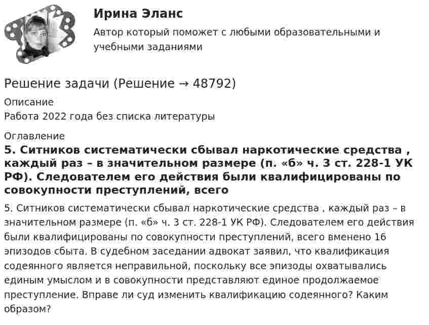      
            Описание
            Работа 2022 года без списка литературы 
            Оглавление
            5. Ситников систематически сбывал наркотические средства , каждый раз – в значительном размере (п. «б» ч. 3 ст. 228-1 УК РФ). Следователем его действия были квалифицированы по совокупности преступлений, всего вменено 16 эпизодов сбыта. В судебном заседании адвокат заявил, что квалификация содеянного является неправильной, поскольку все эпизоды охватывались единым умыслом и в совокупности представляют единое продолжаемое преступление. Вправе ли суд изменить квалификацию содеянного? Каким образом? 
            
            
            Решение задачиРешение задачиРешение задачиРешение задачиРешение задачиРешение задачиРешение задачиРешение задача по экономикеРешение задач «Бизнес-план обустройства газового месторождения»Решение задач в экселе при покупке//КАПИТАЛ КОРПОРАЦИИрешение задачиРешение задачиРешение задачиРешение задачи