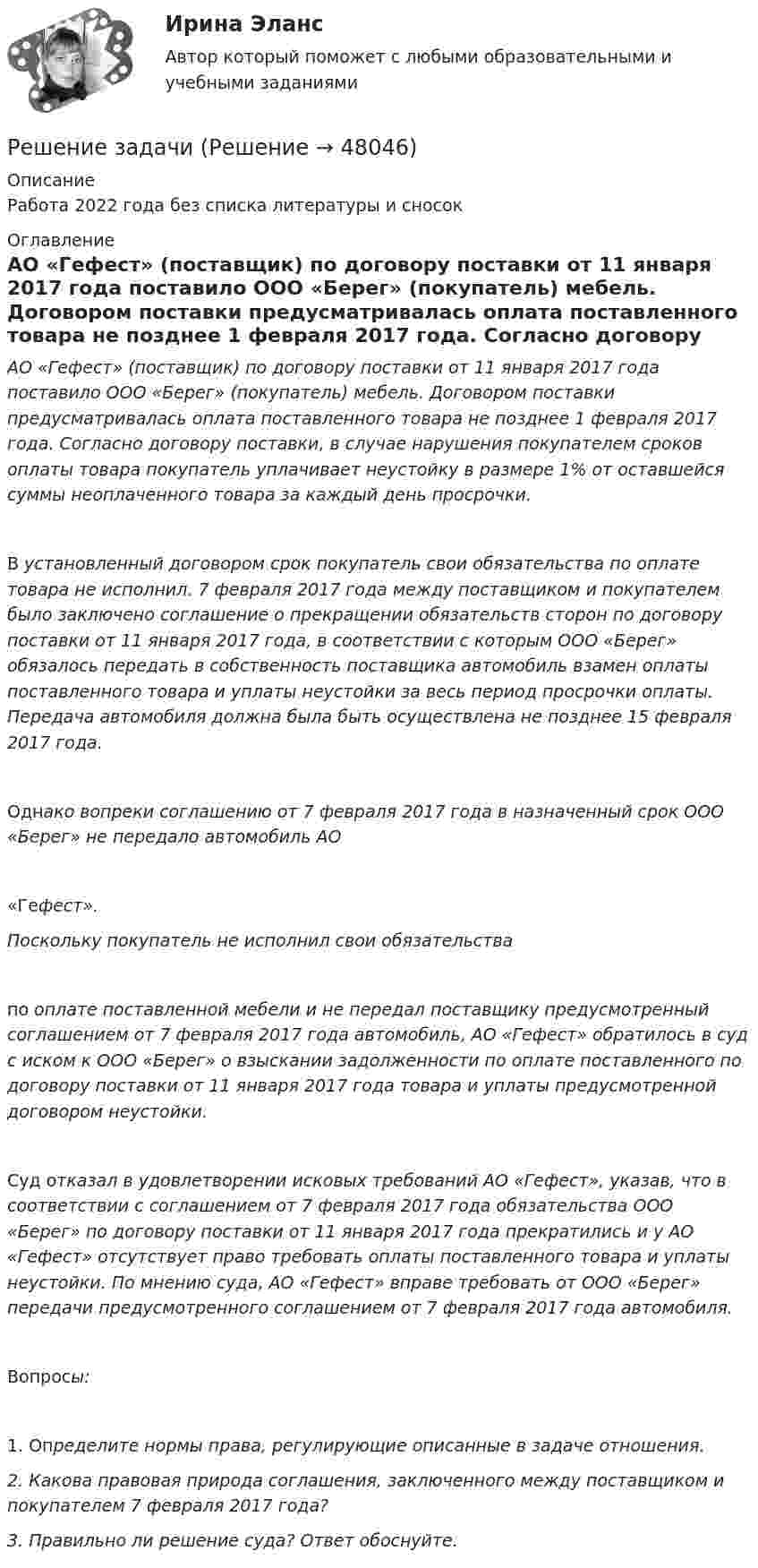      
            Описание
            Работа 2022 года без списка литературы и сносок 
            Оглавление
            АО «Гефест» (поставщик) по договору поставки от 11 января 2017 года поставило ООО «Берег» (покупатель) мебель. Договором поставки предусматривалась оплата поставленного товара не позднее 1 февраля 2017 года. Согласно договору поставки, в случае нарушения покупателем сроков оплаты товара покупатель уплачивает неустойку в размере 1% от оставшейся суммы неоплаченного товара за каждый день просрочки. В установленный договором срок покупатель свои обязательства по оплате товара не исполнил. 7 февраля 2017 года между поставщиком и покупателем было заключено соглашение о прекращении обязательств сторон по договору поставки от 11 января 2017 года, в соответствии с которым ООО «Берег» обязалось передать в собственность поставщика автомобиль взамен оплаты поставленного товара и уплаты неустойки за весь период просрочки оплаты. Передача автомобиля должна была быть осуществлена не позднее 15 февраля 2017 года. Однако вопреки соглашению от 7 февраля 2017 года в назначенный срок ООО «Берег» не передало автомобиль АО «Гефест». Поскольку покупатель не исполнил свои обязательства по оплате поставленной мебели и не передал поставщику предусмотренный соглашением от 7 февраля 2017 года автомобиль, АО «Гефест» обратилось в суд с иском к ООО «Берег» о взыскании задолженности по оплате поставленного по договору поставки от 11 января 2017 года товара и уплаты предусмотренной договором неустойки. Суд отказал в удовлетворении исковых требований АО «Гефест», указав, что в соответствии с соглашением от 7 февраля 2017 года обязательства ООО «Берег» по договору поставки от 11 января 2017 года прекратились и у АО «Гефест» отсутствует право требовать оплаты поставленного товара и уплаты неустойки. По мнению суда, АО «Гефест» вправе требовать от ООО «Берег» передачи предусмотренного соглашением от 7 февраля 2017 года автомобиля. Вопросы: 1. Определите нормы права, регулирующие описанные в задаче отношения. 2. Какова правовая природа соглашения, заключенного между поставщиком и покупателем 7 февраля 2017 года? 3. Правильно ли решение суда? Ответ обоснуйте.  
            
            
            Решение задачиРешение задачиРешение задачиРешение задачиРешение задачиРешение задачиРешение задачиРешение задачиРешение задачиРешение задачиРешение задачиРешение задачиРешение задачиРешение задачи
