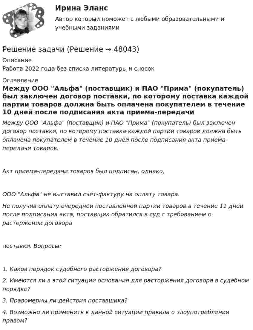      
            Описание
            Работа 2022 года без списка литературы и сносок 
            Оглавление
            Между ООО Альфа (поставщик) и ПАО Прима (покупатель) был заключен договор поставки, по которому поставка каждой партии товаров должна быть оплачена покупателем в течение 10 дней после подписания акта приема-передачи товаров. Акт приема-передачи товаров был подписан, однако, ООО Альфа не выставил счет-фактуру на оплату товара. Не получив оплату очередной поставленной партии товаров в течение 11 дней после подписания акта, поставщик обратился в суд с требованием о расторжении договора поставки. Вопросы: 1. Каков порядок судебного расторжения договора? 2. Имеются ли в этой ситуации основания для расторжения договора в судебном порядке? 3. Правомерны ли действия поставщика? 4. Возможно ли применить к данной ситуации правила о злоупотреблении правом?  
            
            
            Решение задачиРешение задачиРешение задачиРешение задачиРешение задачиРешение задачиРешение задачиРешение задачиРешение задачиРешение задачиРешение задачиРешение задачиРешение задачиРешение задачи