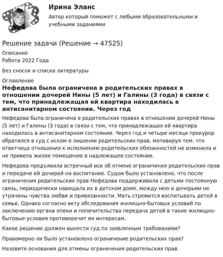      
            Описание
            Работа 2022 ГодаБез сносок и списка литературы 
            Оглавление
            Нефедова была ограничена в родительских правах в отношении дочерей Нины (5 лет) и Галины (3 года) в связи с тем, что принадлежащая ей квартира находилась в антисанитарном состоянии. Через год и четыре месяца прокурор обратился в суд с иском о лишении родительских прав, мотивируя тем, что ответчица отношения к исполнению родительских обязанностей не изменила и не привела жилое помещение в надлежащее состояние.Нефедова предъявила встречный иск об отмене ограничения родительских прав и передаче ей дочерей на воспитание. Судом было установлено, что после ограничения родительских прав Нефедова поддерживала с детьми постоянную связь, периодически навещала их в детском доме, между нею и дочерьми не утрачены чувства любви и привязанности. Мать стремится воспитывать детей в семье. Однако согласно акту обследования жилищно-бытовых условий по заключению органа опеки и попечительства передача детей в такие жилищно-бытовые условия противоречит их интересам.Какое решение должен вынести суд по заявленным требованиям?Правомерно ли было установлено ограничение родительских прав?Назовите основания для отмены ограничения родительских прав. 
            
            
            Решение задачиРешение задачиРешение задачиРешение задачиРешение задачиРешение задачиРешение задачиРешение задачиРешение задачиРешение задачиРешение задачиРешение задачиРешение задачиРешение задачи