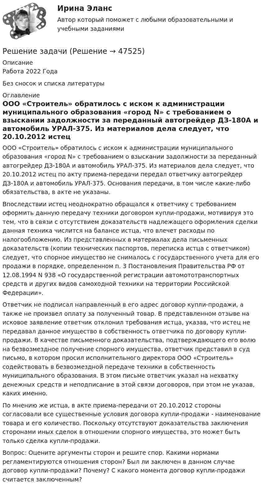     
            Описание
            Работа 2022 ГодаБез сносок и списка литературы 
            Оглавление
            ООО «Строитель» обратилось с иском к администрации муниципального образования «город N» с требованием о взыскании задолжности за переданный автогрейдер ДЗ-180А и автомобиль УРАЛ-375. Из материалов дела следует, что 20.10.2012 истец по акту приема-передачи передал ответчику автогрейдер ДЗ-180А и автомобиль УРАЛ-375. Основания передачи, в том числе какие-либо обязательства, в акте не указаны.Впоследствии истец неоднократно обращался к ответчику с требованием оформить данную передачу техники договором купли-продажи, мотивируя это тем, что в связи с отсутствием доказательств надлежащего оформления сделки данная техника числится на балансе истца, что влечет расходы по налогообложению. Из представленных в материалах дела письменных доказательств (копии технических паспортов, переписка истца с ответчиком) следует, что спорное имущество не снималось с государственного учета для его продажи в порядке, определенном п. 3 Постановления Правительства РФ от 12.08.1994 N 938 «О государственной регистрации автомототранспортных средств и других видов самоходной техники на территории Российской Федерации».Ответчик не подписал направленный в его адрес договор купли-продажи, а также не произвел оплату за полученный товар. В представленном отзыве на исковое заявление ответчик отклонил требования истца, указав, что истец не передавал данное имущество в собственность ответчика по договору купли-продажи. В качестве письменного доказательства, подтверждающего его волю на безвозмездное получение спорного имущества, ответчик представил в суд письмо, в котором просил исполнительного директора ООО «Строитель» содействовать в безвозмездной передаче техники в собственность муниципального образования. В этом письме ответчик указал на нехватку денежных средств и неподписание в этой связи договоров, при этом не указав, каких именно.По мнению же истца, в акте приема-передачи от 20.10.2012 стороны согласовали все существенные условия договора купли-продажи - наименование товара и его количество. Поскольку отсутствуют доказательства заключения сторонами иных сделок в отношении спорного имущества, это может быть только сделка купли-продажи. Вопрос: Оцените аргументы сторон и решите спор. Какими нормами регламентируются отношения сторон? Был ли заключен в данном случае договор купли-продажи? Почему? С какого момента договор купли-продажи считается заключенным? 
            
            
            Решение задачиРешение задачиРешение задачиРешение задачиРешение задачиРешение задачиРешение задачиРешение задачиРешение задачиРешение задачиРешение задачиРешение задачиРешение задачиРешение задачи
