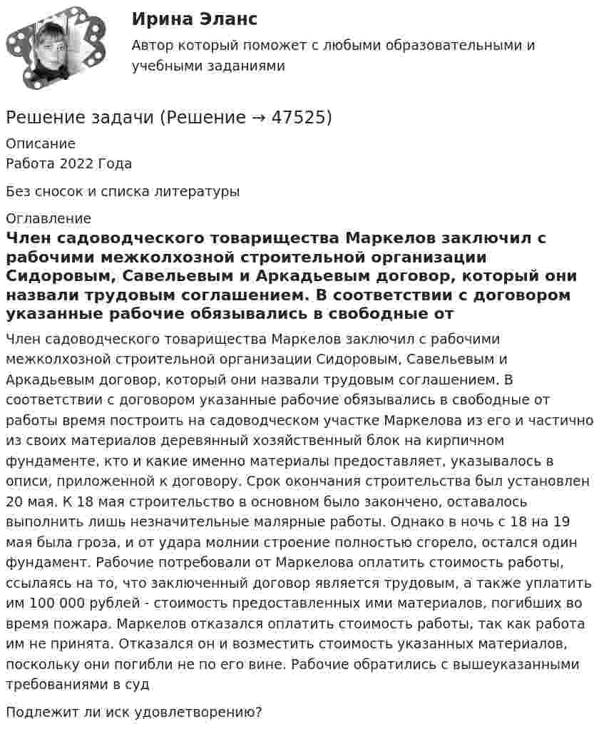      
            Описание
            Работа 2022 ГодаБез сносок и списка литературы 
            Оглавление
             Член садоводческого товарищества Маркелов заключил с рабочими межколхозной строительной организации Сидоровым, Савельевым и Аркадьевым договор, который они назвали трудовым соглашением. В соответствии с договором указанные рабочие обязывались в свободные от работы время построить на садоводческом участке Маркелова из его и частично из своих материалов деревянный хозяйственный блок на кирпичном фундаменте, кто и какие именно материалы предоставляет, указывалось в описи, приложенной к договору. Срок окончания строительства был установлен 20 мая. К 18 мая строительство в основном было закончено, оставалось выполнить лишь незначительные малярные работы. Однако в ночь с 18 на 19 мая была гроза, и от удара молнии строение полностью сгорело, остался один фундамент. Рабочие потребовали от Маркелова оплатить стоимость работы, ссылаясь на то, что заключенный договор является трудовым, а также уплатить им 100 000 рублей - стоимость предоставленных ими материалов, погибших во время пожара. Маркелов отказался оплатить стоимость работы, так как работа им не принята. Отказался он и возместить стоимость указанных материалов, поскольку они погибли не по его вине. Рабочие обратились с вышеуказанными требованиями в судПодлежит ли иск удовлетворению? 
            
            
            Решение задачиРешение задачиРешение задачиРешение задачиРешение задачиРешение задачиРешение задачиРешение задачиРешение задачиРешение задачиРешение задачиРешение задачиРешение задачиРешение задачи