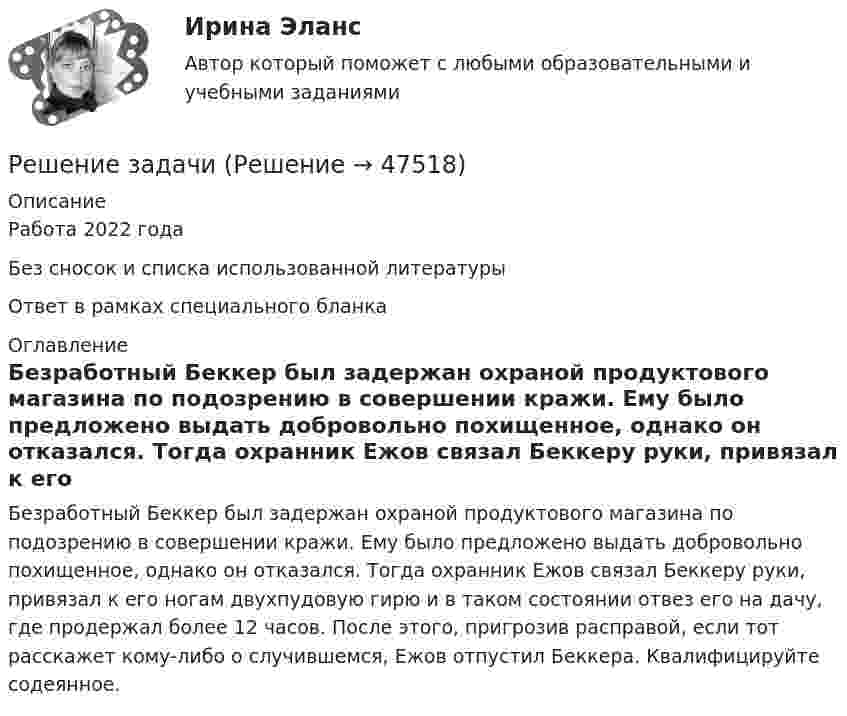      
            Описание
            Работа 2022 годаБез сносок и списка использованной литературыОтвет в рамках специального бланка 
            Оглавление
            	Безработный Беккер был задержан охраной продуктового магазина по подозрению в совершении кражи. Ему было предложено выдать добровольно похищенное, однако он отказался. Тогда охранник Ежов связал Беккеру руки, привязал к его ногам двухпудовую гирю и в таком состоянии отвез его на дачу, где продержал более 12 часов. После этого, пригрозив расправой, если тот расскажет кому-либо о случившемся, Ежов отпустил Беккера. Квалифицируйте содеянное. 
            
            
            Решение задачиРешение задачиРешение задачиРешение задачиРешение задачиРешение задачиРешение задачиРешение задачиРешение задачиРешение задачиРешение задачиРешение задачиРешение задачиРешение задачи