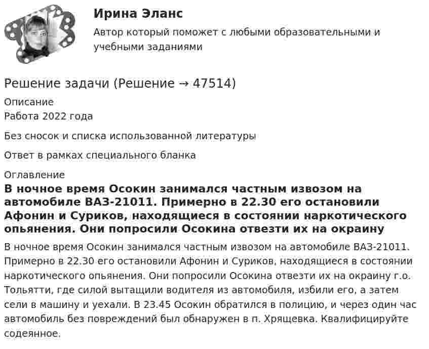      
            Описание
            Работа 2022 годаБез сносок и списка использованной литературыОтвет в рамках специального бланка 
            Оглавление
            	В ночное время Осокин занимался частным извозом на автомобиле ВАЗ-21011. Примерно в 22.30 его остановили Афонин и Суриков, находящиеся в состоянии наркотического опьянения. Они попросили Осокина отвезти их на окраину г.о. Тольятти, где силой вытащили водителя из автомобиля, избили его, а затем сели в машину и уехали. В 23.45 Осокин обратился в полицию, и через один час автомобиль без повреждений был обнаружен в п. Хрящевка. Квалифицируйте содеянное. 
            
            
            Решение задачиРешение задачиРешение задачиРешение задачиРешение задачиРешение задачиРешение задачиРешение задачиРешение задачиРешение задачиРешение задачиРешение задачиРешение задачиРешение задачи