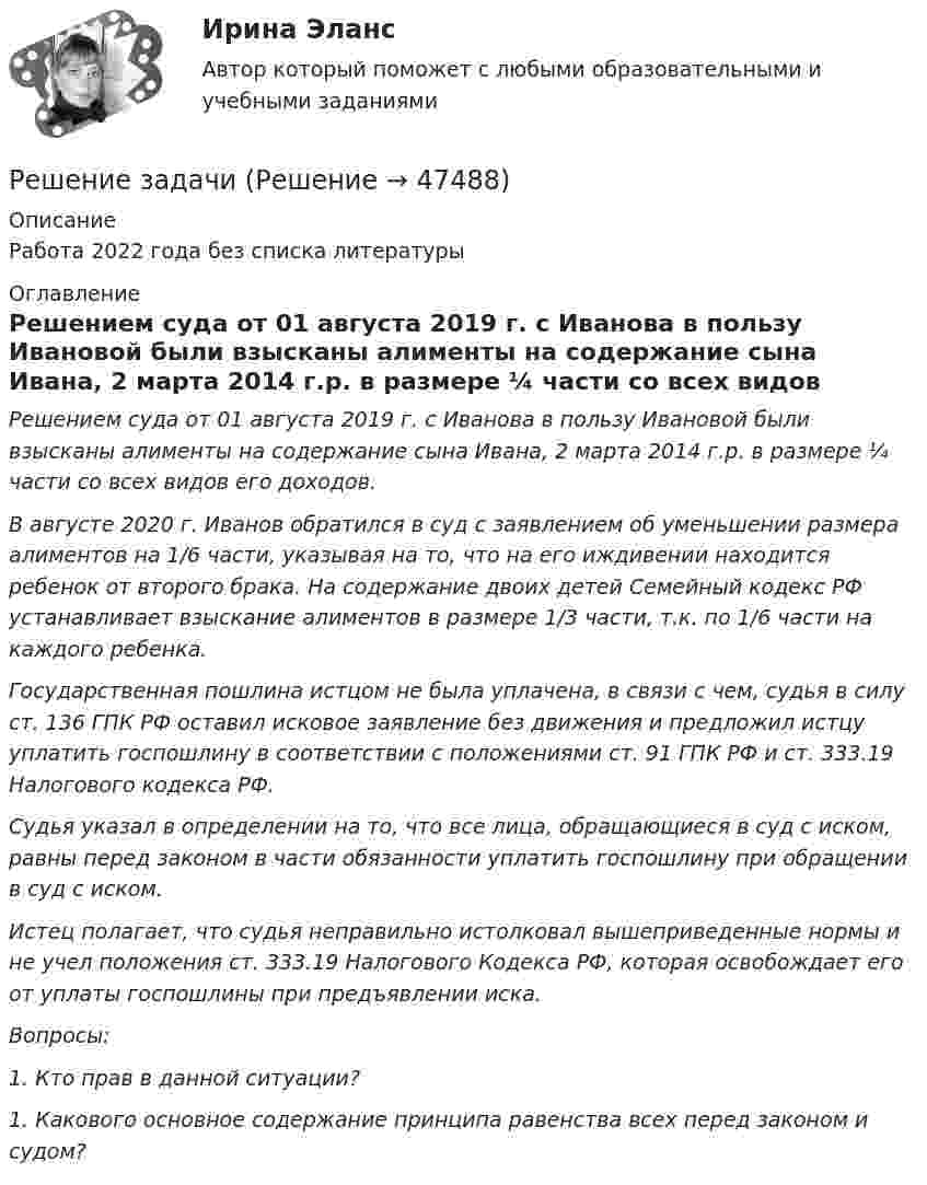      
            Описание
            Работа 2022 года без списка литературы  
            Оглавление
            Решением суда от 01 августа 2019 г. с Иванова в пользу Ивановой были взысканы алименты на содержание сына Ивана, 2 марта 2014 г.р. в размере ¼ части со всех видов его доходов.В августе 2020 г. Иванов обратился в суд с заявлением об уменьшении размера алиментов на 1/6 части, указывая на то, что на его иждивении находится ребенок от второго брака. На содержание двоих детей Семейный кодекс РФ устанавливает взыскание алиментов в размере 1/3 части, т.к. по 1/6 части на каждого ребенка.Государственная пошлина истцом не была уплачена, в связи с чем, судья в силу ст. 136 ГПК РФ оставил исковое заявление без движения и предложил истцу уплатить госпошлину в соответствии с положениями ст. 91 ГПК РФ и ст. 333.19 Налогового кодекса РФ.Судья указал в определении на то, что все лица, обращающиеся в суд с иском, равны перед законом в части обязанности уплатить госпошлину при обращении в суд с иском.Истец полагает, что судья неправильно истолковал вышеприведенные нормы и не учел положения ст. 333.19 Налогового Кодекса РФ, которая освобождает его от уплаты госпошлины при предъявлении иска.Вопросы:1.      Кто прав в данной ситуации?1.      Какового основное содержание принципа равенства всех перед законом и судом? 
            
            
            Решение задачиРешение задачиРешение задачиРешение задачиРешение задачиРешение задачиРешение задачиРешение задачиРешение задачиРешение задачиРешение задачиРешение задачиРешение задачиРешение задачи