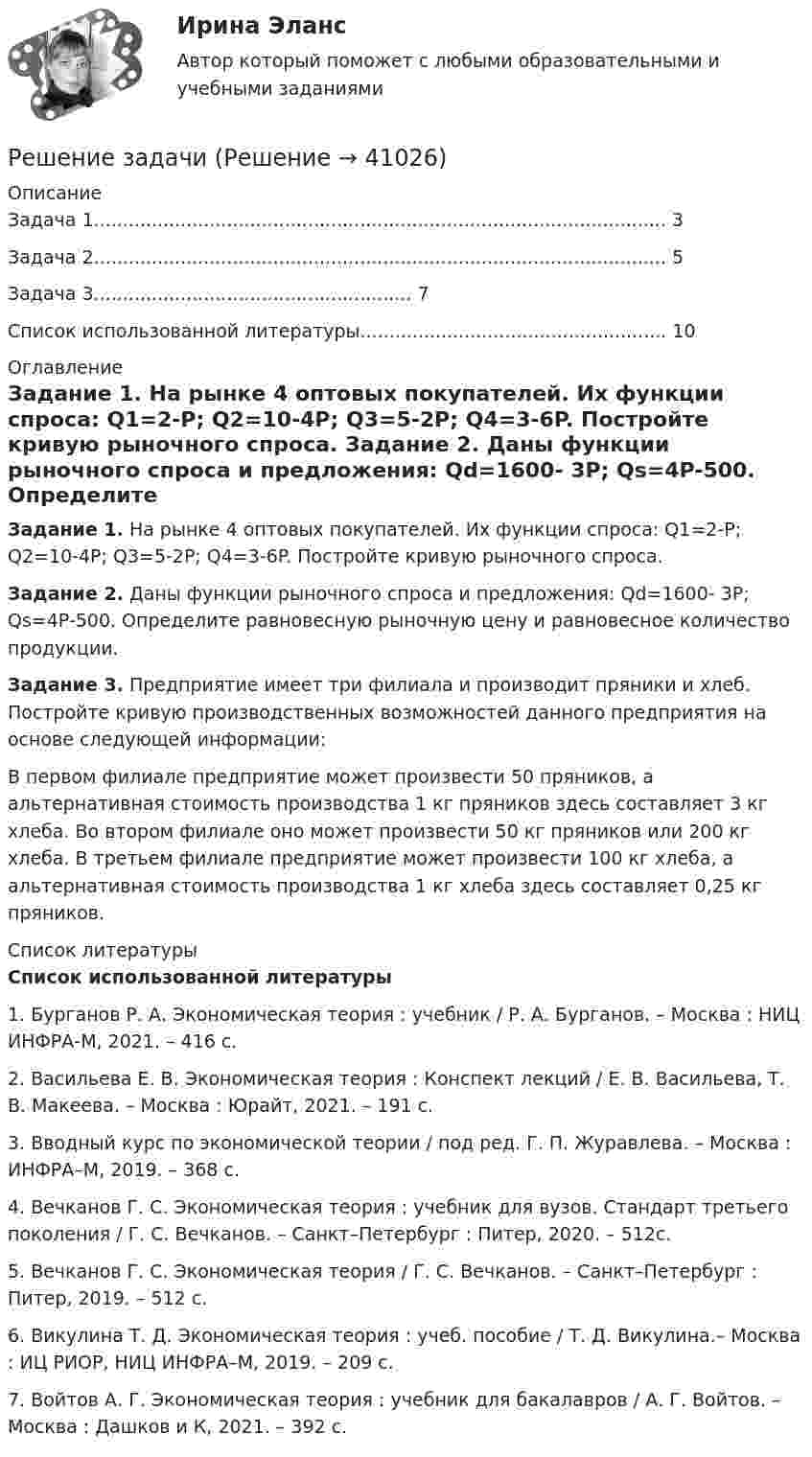      
          Описание
            Задача 1................................................................................................... 3   Задача 2................................................................................................... 5   Задача 3....................................................... 7   Список использованной литературы.....................................................    10  
          Оглавление
           Задание 1. На рынке 4 оптовых покупателей. Их функции спроса: Q1=2-P; Q2=10-4P; Q3=5-2P; Q4=3-6P. Постройте кривую рыночного спроса.  Задание 2. Даны функции рыночного спроса и предложения: Qd=1600- 3P; Qs=4P-500. Определите равновесную рыночную цену и равновесное количество продукции.  Задание 3. Предприятие имеет три филиала и производит пряники и хлеб. Постройте кривую производственных возможностей данного предприятия на основе следующей информации:	В первом филиале предприятие может произвести 50 пряников, а альтернативная стоимость производства 1 кг пряников здесь составляет 3 кг хлеба. Во втором филиале оно может произвести 50 кг пряников или 200 кг хлеба. В третьем филиале предприятие может произвести 100 кг хлеба, а альтернативная стоимость производства 1 кг хлеба здесь составляет 0,25 кг пряников. 
          Список литературы
           Список использованной литературы		1. Бурганов Р. А. Экономическая теория : учебник / Р. А. Бурганов. – Москва : НИЦ ИНФРА-М, 2021. – 416 c.	2. Васильева Е. В. Экономическая теория : Конспект лекций / Е. В. Васильева, Т. В. Макеева. – Москва : Юрайт, 2021. – 191 c.	3. Вводный курс по экономической теории / под ред. Г. П. Журавлева. – Москва : ИНФРА–М, 2019. – 368 c.	4. Вечканов Г. С. Экономическая теория : учебник для вузов. Стандарт третьего поколения / Г. С. Вечканов. – Санкт–Петербург : Питер, 2020. – 512c.	5. Вечканов Г. С. Экономическая теория / Г. С. Вечканов. – Санкт–Петербург : Питер, 2019. – 512 c.	6. Викулина Т. Д. Экономическая теория : учеб. пособие / Т. Д. Викулина.– Москва : ИЦ РИОР, НИЦ ИНФРА–М, 2019. – 209 c.	7. Войтов А. Г. Экономическая теория : учебник для бакалавров / А. Г. Войтов. – Москва : Дашков и К, 2021. – 392 c.
            
            
            Решение задачиРешение задачиРешение задачиРешение задачиРешение задачиРешение задачиРешение задачиРешение задачиРешение задачиРешение задачиРешение задачиРешение задачиРешение задачиРешение задачи