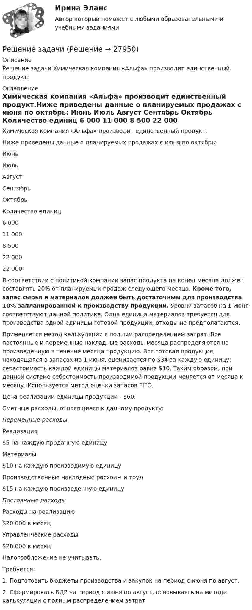     
          Описание
          Решение задачи  Химическая компания «Альфа» производит единственный продукт. 
          Оглавление
          Химическая компания «Альфа» производит единственный продукт.Ниже приведены данные о планируемых продажах с июня по октябрь:    Июнь Июль Август Сентябрь Октябрь   Количество единиц 6 000 11 000 8 500 22 000 22 000  В соответствии с политикой компании запас продукта на конец месяца должен составлять 20% от планируемых продаж следующего месяца. Кроме того, запас сырья и материалов должен быть достаточным для производства 10% запланированной к производству продукции. Уровни запасов на 1 июня соответствуют данной политике. Одна единица материалов требуется для производства одной единицы готовой продукции; отходы не предполагаются.Применяется метод калькуляции с полным распределением затрат. Все постоянные и переменные накладные расходы месяца распределяются на произведенную в течение месяца продукцию. Вся готовая продукция, находящаяся в запасах на 1 июня, оценивается по $34 за каждую единицу; себестоимость каждой единицы материалов равна $10. Таким образом, при данной системе себестоимость производимой продукции меняется от месяца к месяцу. Используется метод оценки запасов FIFO.Цена реализации единицы продукции - $60.Сметные расходы, относящиеся к данному продукту: Переменные расходы     Реализация $5 на каждую проданную единицу   Материалы $10 на каждую производимую единицу   Производственные накладные расходы и труд $15 на каждую произведенную единицу Постоянные расходы     Расходы на реализацию $20 000 в месяц   Управленческие расходы $28 000 в месяц  Налогообложение не учитывать.Требуется:1.   Подготовить бюджеты производства и закупок на период с июня по август.2.   Сформировать БДР на период с июня по август, основываясь на методе калькуляции с полным распределением затрат 
            
            
            Решение задачиРешение задачиРешение задачи Решение задачи Решение задачи Решение задачи Решение задачи Решение задачиРешение задачиРешение задачиРешение задачиРешение задачиРешение задачиРешение задачи