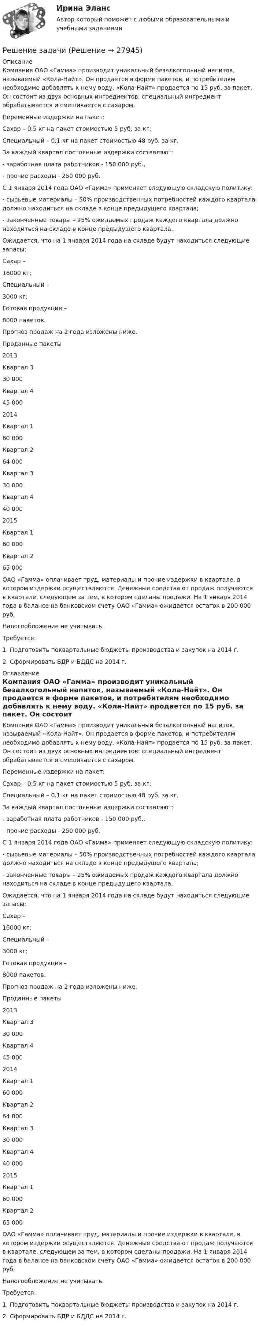     
          Описание
          Компания ОАО «Гамма» производит уникальный безалкогольный напиток, называемый «Кола-Найт». Он продается в форме пакетов, и потребителям необходимо добавлять к нему воду. «Кола-Найт» продается по 15 руб. за пакет. Он состоит из двух основных ингредиентов: специальный ингредиент обрабатывается и смешивается с сахаром. Переменные издержки на пакет:           Сахар – 0.5 кг на пакет стоимостью 5 руб. за кг;           Специальный – 0.1 кг на пакет стоимостью 48 руб. за кг.За каждый квартал постоянные издержки составляют:	- заработная плата работников - 150 000 руб.,	- прочие расходы - 250 000 руб.С 1 января 2014 года ОАО «Гамма» применяет следующую складскую политику:- сырьевые материалы – 50% производственных потребностей каждого квартала должно находиться на складе в конце предыдущего квартала;- законченные товары – 25% ожидаемых продаж каждого квартала должно находиться на складе в конце предыдущего квартала.Ожидается, что на 1 января 2014 года на складе будут находиться следующие запасы:  Сахар –  16000 кг;   Специальный –  3000 кг;   Готовая продукция –  8000 пакетов.  Прогноз продаж на 2 года изложены ниже.   Проданные пакеты   2013 Квартал 3 30 000  Квартал 4 45 000   2014 Квартал 1 60 000  Квартал 2 64 000  Квартал 3 30 000  Квартал 4 40 000   2015 Квартал 1 60 000  Квартал 2 65 000  ОАО «Гамма» оплачивает труд, материалы и прочие издержки в квартале, в котором издержки осуществляются. Денежные средства от продаж получаются в квартале, следующем за тем, в котором сделаны продажи. На 1 января 2014 года в балансе на банковском счету ОАО «Гамма» ожидается остаток в 200 000 руб.Налогообложение не учитывать.Требуется:1.  Подготовить поквартальные бюджеты производства и закупок на 2014 г.2.  Сформировать БДР и БДДС на 2014 г.  
          Оглавление
          Компания ОАО «Гамма» производит уникальный безалкогольный напиток, называемый «Кола-Найт». Он продается в форме пакетов, и потребителям необходимо добавлять к нему воду. «Кола-Найт» продается по 15 руб. за пакет. Он состоит из двух основных ингредиентов: специальный ингредиент обрабатывается и смешивается с сахаром. Переменные издержки на пакет:           Сахар – 0.5 кг на пакет стоимостью 5 руб. за кг;           Специальный – 0.1 кг на пакет стоимостью 48 руб. за кг.За каждый квартал постоянные издержки составляют:	- заработная плата работников - 150 000 руб.,	- прочие расходы - 250 000 руб.С 1 января 2014 года ОАО «Гамма» применяет следующую складскую политику:- сырьевые материалы – 50% производственных потребностей каждого квартала должно находиться на складе в конце предыдущего квартала;- законченные товары – 25% ожидаемых продаж каждого квартала должно находиться на складе в конце предыдущего квартала.Ожидается, что на 1 января 2014 года на складе будут находиться следующие запасы:  Сахар –  16000 кг;   Специальный –  3000 кг;   Готовая продукция –  8000 пакетов.  Прогноз продаж на 2 года изложены ниже.   Проданные пакеты   2013 Квартал 3 30 000  Квартал 4 45 000   2014 Квартал 1 60 000  Квартал 2 64 000  Квартал 3 30 000  Квартал 4 40 000   2015 Квартал 1 60 000  Квартал 2 65 000  ОАО «Гамма» оплачивает труд, материалы и прочие издержки в квартале, в котором издержки осуществляются. Денежные средства от продаж получаются в квартале, следующем за тем, в котором сделаны продажи. На 1 января 2014 года в балансе на банковском счету ОАО «Гамма» ожидается остаток в 200 000 руб.Налогообложение не учитывать.Требуется:1.  Подготовить поквартальные бюджеты производства и закупок на 2014 г.2.  Сформировать БДР и БДДС на 2014 г.  
            
            
            Решение задачиРешение задачиРешение задачиРешение задачиРешение задачиРешение задачиРешение задачиРешение задачиРешение задачиРешение задачиРешение задачиРешение задачиРешение задачиРешение задачи
