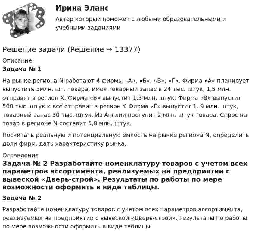     
          Описание
           Задача № 1 	На рынке региона N работают 4 фирмы «А», «Б», «В», «Г». Фирма «А» планирует выпустить 3млн. шт. товара, имея товарный запас в 24 тыс. штук, 1,5 млн. отправят в регион Х. Фирма «Б» выпустит 1,3 млн. штук. Фирма «В» выпустит 500 тыс. штук и все отправит в регион Y. Фирма «Г» выпустит 1, 9 млн. штук, товарный запас 30 тыс. штук. Из Англии поступит 2 млн. штук товара. Спрос на товар в регионе N составит 5,8 млн. штук. 	Посчитать реальную и потенциальную емкость на рынке региона N, определить доли фирм, дать характеристику рынка. 
          Оглавление
           Задача № 2 	Разработайте номенклатуру товаров с учетом всех параметров ассортимента, реализуемых на предприятии с вывеской «Дверь-строй». Результаты по работы по мере возможности оформить в виде таблицы.  
            
            
            Решение задачи Решение задачи Решение задачи Решение задачи Решение задачи Решение задачи Решение задачи Решение задачиРешение задачиРешение задачиРешение задачиРешение задачиРешение задачиРешение задачи