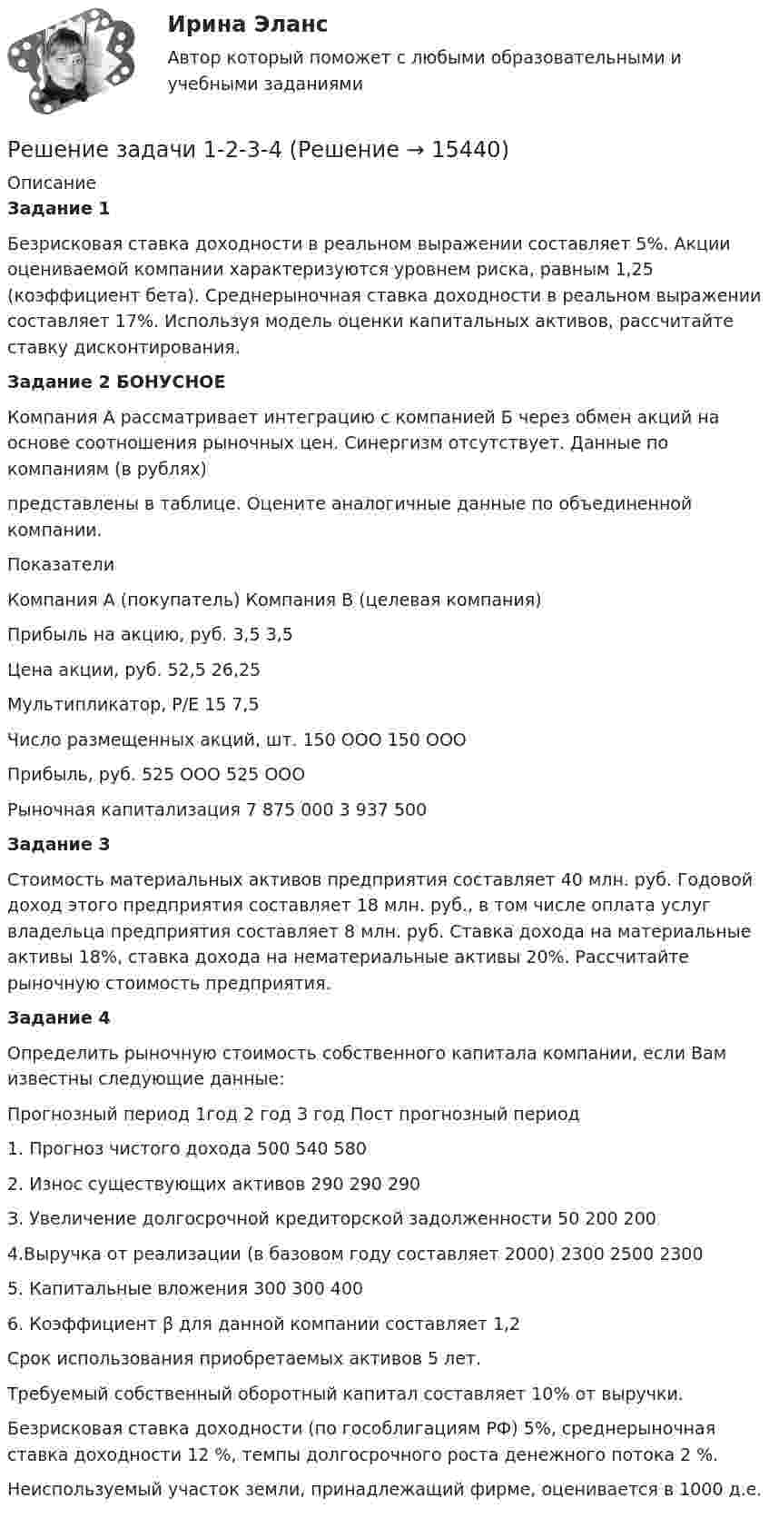      
          Описание
          Задание 1Безрисковая ставка доходности в реальном выражении составляет 5%. Акции оцениваемой компании характеризуются уровнем риска, равным 1,25 (коэффициент бета). Среднерыночная ставка доходности в реальном выражении составляет 17%. Используя модель оценки капитальных активов, рассчитайте ставку дисконтирования.Задание 2 БОНУСНОЕ  Компания А рассматривает интеграцию с компанией Б через обмен акций на основе соотношения рыночных цен. Синергизм отсутствует. Данные по компаниям (в рублях)  представлены в таблице. Оцените аналогичные данные по объединенной компании.   Показатели Компания А (покупатель) Компания В (целевая компания)   Прибыль на акцию, руб. 3,5 3,5   Цена акции, руб. 52,5 26,25   Мультипликатор, Р/Е 15 7,5   Число размещенных акций, шт. 150 ООО 150 ООО   Прибыль, руб. 525 ООО 525 ООО   Рыночная капитализация 7 875 000 3 937 500 Задание 3	Стоимость материальных активов предприятия составляет 40 млн. руб. Годовой доход этого предприятия составляет 18 млн. руб., в том числе оплата услуг владельца предприятия составляет 8 млн. руб. Ставка дохода на материальные активы 18%, ставка дохода на нематериальные активы 20%. Рассчитайте рыночную стоимость предприятия.	Задание 4	Определить рыночную стоимость собственного капитала компании, если Вам известны следующие данные:  Прогнозный период 1год 2 год З год Пост прогнозный период   1. Прогноз чистого дохода 500 540 580     2. Износ существующих активов 290 290 290     З. Увеличение долгосрочной кредиторской задолженности 50 200 200     4.Выручка от реализации (в базовом году составляет 2000) 2300 2500 2300     5. Капитальные вложения 300 300 400     6. Коэффициент β для данной компании составляет 1,2  	Срок использования приобретаемых активов 5 лет.	Требуемый собственный оборотный капитал составляет 10% от выручки.	Безрисковая ставка доходности (по гособлигациям РФ) 5%, среднерыночная ставка доходности 12 %, темпы долгосрочного роста денежного потока 2 %.	Неиспользуемый участок земли, принадлежащий фирме, оценивается в 1000 д.е.  
            
            
            Решение задачи -1Решение задачи 1-2-3-4Решение задачи 2 Решение задачи 2. Координаты Python BasicРешение Задачи 5 вступительного экзамена по математике в магистратуру МИРЭА из Билета 204-22Решение Задачи 6 вступительного экзамена по математике в магистратуру МИРЭА из Билета 204-22решение задачи Анализ доверенностиРешение задачи Решение задачи Решение задачи Решение задачи Решение задачи Решение задачи Решение задачи.