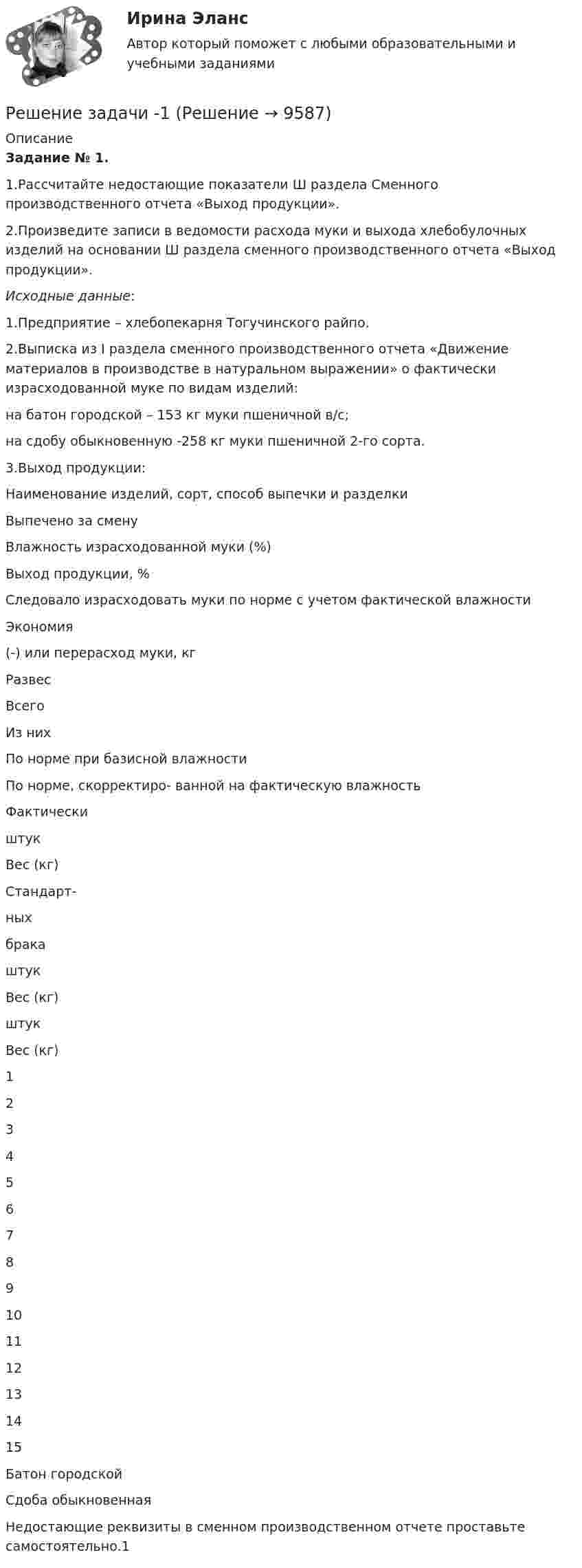      
          Описание
          Задание № 1. 1.Рассчитайте недостающие показатели Ш раздела Сменного производственного отчета «Выход продукции».2.Произведите записи в ведомости расхода муки и выхода хлебобулочных изделий на основании Ш раздела сменного производственного отчета «Выход продукции».Исходные данные:1.Предприятие – хлебопекарня Тогучинского райпо.2.Выписка из I раздела сменного производственного отчета «Движение материалов в производстве в натуральном выражении» о фактически израсходованной муке по видам изделий:на батон городской – 153 кг муки пшеничной в/с;на сдобу обыкновенную -258 кг муки пшеничной 2-го сорта.3.Выход продукции:  Наименование изделий, сорт, способ выпечки и разделки Выпечено за смену Влажность израсходованной муки (%) Выход продукции, % Следовало израсходовать муки по норме с учетом фактической влажности Экономия(-) или перерасход муки, кг    Развес Всего Из них По норме при базисной влажности По норме, скорректиро- ванной  на фактическую влажность Фактически    штук Вес (кг) Стандарт-ных брака   штук Вес (кг) штук Вес (кг)   1 2 3 4 5 6 7 8 9 10 11 12 13 14 15   Батон городской                 Сдоба обыкновенная               Недостающие реквизиты в сменном производственном отчете проставьте самостоятельно.1  
            
            
            Решение задачи. Решение задачи -1Решение задачи 1-2-3-4Решение задачи 2 Решение задачи 2. Координаты Python BasicРешение Задачи 5 вступительного экзамена по математике в магистратуру МИРЭА из Билета 204-22Решение Задачи 6 вступительного экзамена по математике в магистратуру МИРЭА из Билета 204-22Решение задачи Решение задачи Решение задачи Решение задачи Решение задачи Решение задачи Решение задачи 