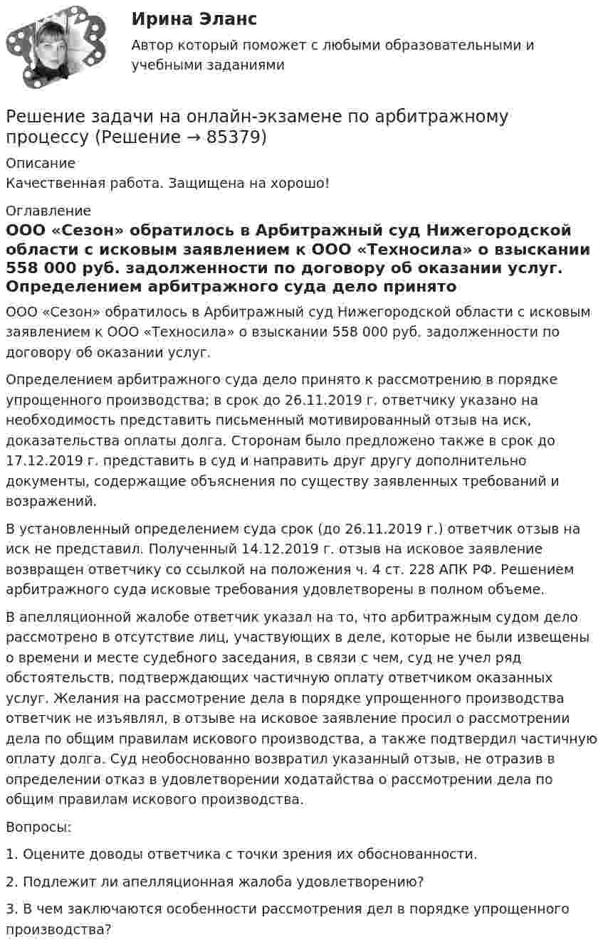      
            Описание
            Качественная работа. Защищена на хорошо! 
            Оглавление
            	ООО «Сезон» обратилось в Арбитражный суд Нижегородской области с исковым заявлением к ООО «Техносила» о взыскании 558 000 руб. задолженности по договору об оказании услуг.	Определением арбитражного суда дело принято к рассмотрению в порядке упрощенного производства; в срок до 26.11.2019 г. ответчику указано на необходимость представить письменный мотивированный отзыв на иск, доказательства оплаты долга. Сторонам было предложено также в срок до 17.12.2019 г. представить в суд и направить друг другу дополнительно документы, содержащие объяснения по существу заявленных требований и возражений.	В установленный определением суда срок (до 26.11.2019 г.) ответчик отзыв на иск не представил. Полученный 14.12.2019 г. отзыв на исковое заявление возвращен ответчику со ссылкой на положения ч. 4 ст. 228 АПК РФ. Решением арбитражного суда исковые требования удовлетворены в полном объеме.	В апелляционной жалобе ответчик указал на то, что арбитражным судом дело рассмотрено в отсутствие лиц, участвующих в деле, которые не были извещены о времени и месте судебного заседания, в связи с чем, суд не учел ряд обстоятельств, подтверждающих частичную оплату ответчиком оказанных услуг. Желания на рассмотрение дела в порядке упрощенного производства ответчик не изъявлял, в отзыве на исковое заявление просил о рассмотрении дела по общим правилам искового производства, а также подтвердил частичную оплату долга. Суд необоснованно возвратил указанный отзыв, не отразив в определении отказ в удовлетворении ходатайства о рассмотрении дела по общим правилам искового производства.	Вопросы:	1. Оцените доводы ответчика с точки зрения их обоснованности.	2. Подлежит ли апелляционная жалоба удовлетворению?	3. В чем заключаются особенности рассмотрения дел в порядке упрощенного производства?  
            
            
            Решение задачи на онлайн-экзаменеРешение задачи на онлайн-экзамене по арбитражному процессуРешение задачи однофазной переменного токаРешение задачи основы корпоративного праваРешение задачи по дисциплине Уголовный процессРешение задачи по дисциплине Уголовный процессРешение задачи по дисциплине Уголовный процессРешение задачи 2 Решение задачи 2. Координаты Python BasicРешение Задачи 5 вступительного экзамена по математике в магистратуру МИРЭА из Билета 204-22Решение Задачи 6 вступительного экзамена по математике в магистратуру МИРЭА из Билета 204-22решение задачи Анализ доверенностиРешение задачи - вариант №5Решение задачи в Екселе 