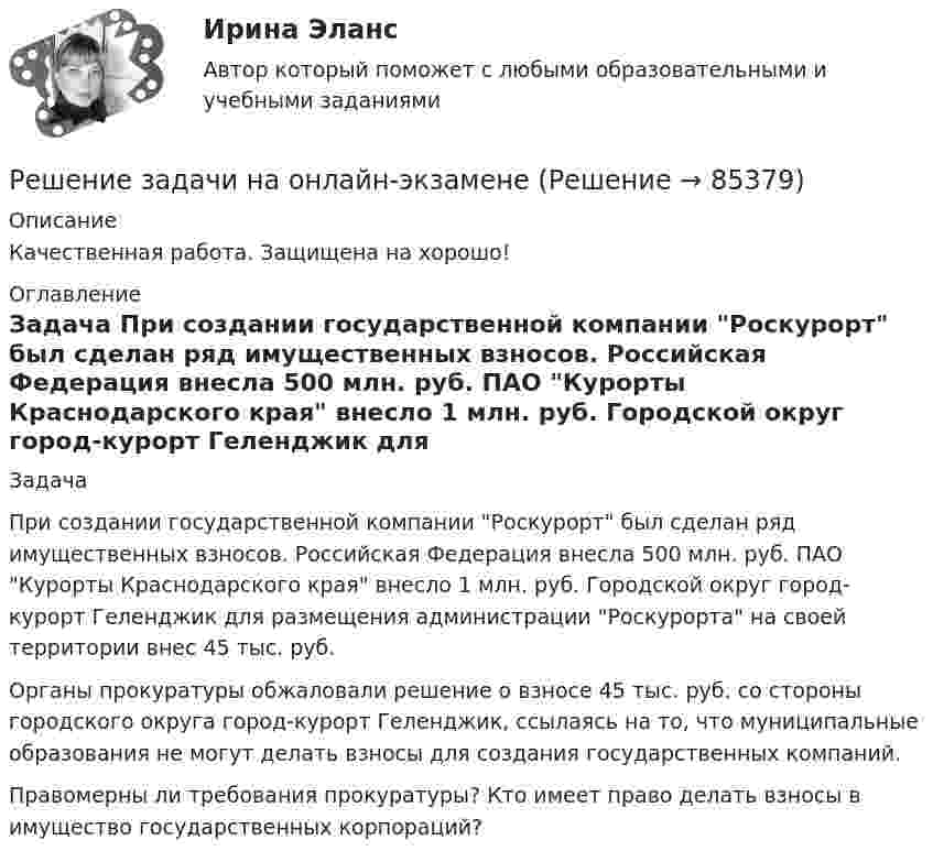      
            Описание
            Качественная работа. Защищена на хорошо! 
            Оглавление
            Задача 	При создании государственной компании Роскурорт был сделан ряд имущественных взносов. Российская Федерация внесла 500 млн. руб. ПАО Курорты Краснодарского края внесло 1 млн. руб. Городской округ город-курорт Геленджик для размещения администрации Роскурорта на своей территории внес 45 тыс. руб.	Органы прокуратуры обжаловали решение о взносе 45 тыс. руб. со стороны городского округа город-курорт Геленджик, ссылаясь на то, что муниципальные образования не могут делать взносы для создания государственных компаний.	Правомерны ли требования прокуратуры? Кто имеет право делать взносы в имущество государственных корпораций?   
            
            
            Решение задачи, задача решена на 5 листовРешение задачи на онлайн-экзаменеРешение задачи на онлайн-экзамене по арбитражному процессуРешение задачи однофазной переменного токаРешение задачи основы корпоративного праваРешение задачи по дисциплине Уголовный процессРешение задачи по дисциплине Уголовный процессРешение задачи 1-2-3-4Решение задачи 2 Решение задачи 2. Координаты Python BasicРешение Задачи 5 вступительного экзамена по математике в магистратуру МИРЭА из Билета 204-22Решение Задачи 6 вступительного экзамена по математике в магистратуру МИРЭА из Билета 204-22решение задачи Анализ доверенностиРешение задачи - вариант №5