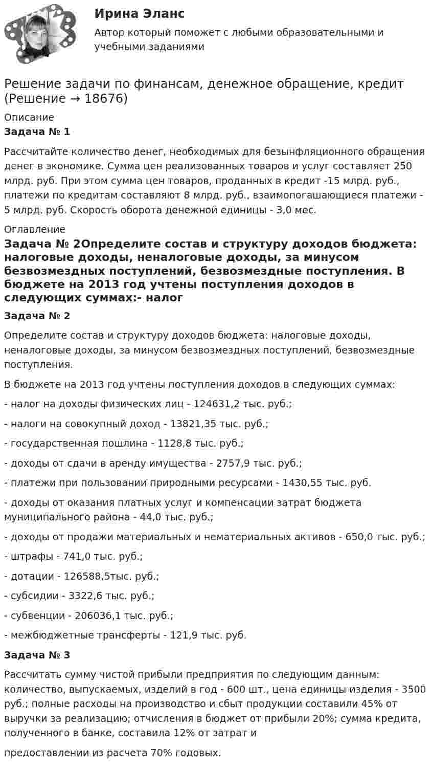     
          Описание
          Задача № 1Рассчитайте количество денег, необходимых для безынфляционного обращения денег в экономике. Сумма цен реализованных товаров и услуг составляет 250 млрд. руб. При этом сумма цен товаров, проданных в кредит -15 млрд. руб., платежи по кредитам составляют 8 млрд. руб., взаимопогашающиеся платежи - 5 млрд. руб. Скорость оборота денежной единицы - 3,0 мес. 
          Оглавление
          Задача № 2Определите состав и структуру доходов бюджета: налоговые доходы, неналоговые доходы, за минусом безвозмездных поступлений, безвозмездные поступления. В бюджете на 2013 год учтены поступления доходов в следующих суммах:- налог на доходы физических лиц - 124631,2 тыс. руб.;- налоги на совокупный доход - 13821,35 тыс. руб.;- государственная пошлина - 1128,8 тыс. руб.; - доходы от сдачи в аренду имущества - 2757,9 тыс. руб.;- платежи при пользовании природными ресурсами - 1430,55 тыс. руб.- доходы от оказания платных услуг и компенсации затрат бюджета муниципального района - 44,0 тыс. руб.;- доходы от продажи материальных и нематериальных активов - 650,0 тыс. руб.; - штрафы - 741,0 тыс. руб.;- дотации - 126588,5тыс. руб.;- субсидии - 3322,6 тыс. руб.;- субвенции - 206036,1 тыс. руб.;- межбюджетные трансферты - 121,9 тыс. руб.Задача № 3Рассчитать сумму чистой прибыли предприятия по следующим данным: количество, выпускаемых, изделий в год - 600 шт., цена единицы изделия - 3500 руб.; полные расходы на производство и сбыт продукции составили 45% от выручки за реализацию; отчисления в бюджет от прибыли 20%; сумма кредита, полученного в банке, составила 12% от затрат и предоставлении из расчета 70% годовых. 
            
            
            Решение задачи по управлению качествомРешение задачи по финансам, денежное обращение, кредитРешение задачи по ценообразованиюРешение задачи по экономикеРешение задачи по экономике отраслиРешение задачи по экономике трудаРешение задачи по юридическому практикумуРешение задачи по Уголовному праву.Решение задачи по Уголовному праву.Решение задачи по Уголовному праву.Решение задачи по Уголовному праву.Решение задачи по Уголовному праву.Решение задачи по Уголовному праву.Решение задачи по Уголовному праву.