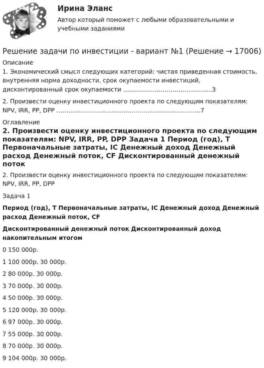     
          Описание
            1. Экономический смысл следующих категорий: чистая приведенная стоимость, внутренняя норма доходности, срок окупаемости инвестиций, дисконтированный срок окупаемости ………………………………………3   2. Произвести оценку инвестиционного проекта по следующим показателям: NPV, IRR, PP, DPP ……………………………………………………………….7  
          Оглавление
          2. Произвести оценку инвестиционного проекта по следующим показателям: NPV, IRR, PP, DPP 	Задача 1  Период (год), T Первоначальные затраты, IC Денежный доход Денежный расход Денежный поток, CF Дисконтированный денежный поток Дисконтированный доход накопительным итогом   0 150 000р.        1  100 000р. 30 000р.      2  80 000р. 30 000р.      3  70 000р. 30 000р.      4  50 000р. 30 000р.      5  120 000р. 30 000р.      6  97 000р. 30 000р.      7  55 000р. 30 000р.      8  70 000р. 30 000р.      9 104 000р. 30 000р.  
            
            
            Решение задачи по инвестиции Решение задачи по инвестиции - вариант №1 Решение задачи по криминалистике НГУЭУ (10 мая, примерно в 22.45, был ранен в ногу Медведев, который лежал на кровати в комнате общежития...)Решение задачи по логистике Решение задачи по логистике №5Решение задачи по математике можно назвать информационным процессом ... информацииРешение задачи по Мировой экономике и международная экономическая отношенияРешение задачи по дисциплине Уголовный процессРешение задачи по дисциплине Уголовный процессРешение задачи по дисциплине Уголовный процессРешение задачи по дисциплине Уголовный процессРешение задачи по дисциплине Уголовный процессРешение задачи по дисциплине Уголовный процессРешение задачи по дисциплине Уголовный процесс 