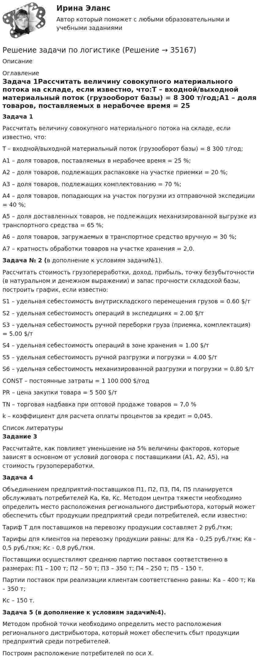      
          Описание
           
          Оглавление
          Задача 1Рассчитать величину совокупного материального потока на складе, если известно, что:Т – входной/выходной материальный поток (грузооборот базы) = 8 300 т/год;А1 – доля товаров, поставляемых в нерабочее время = 25 %;А2 – доля товаров, подлежащих распаковке на участке приемки = 20 %;А3 – доля товаров, подлежащих комплектованию = 70 %;А4 – доля товаров, попадающих на участок погрузки из отправочной экспедиции = 40 %;А5 – доля доставленных товаров, не подлежащих механизированной выгрузке из транспортного средства = 65 %;А6 – доля товаров, загружаемых в транспортное средство вручную = 30 %;А7 – кратность обработки товаров на участке хранения = 2,0.Задача № 2 (в дополнение к условиям задачи№1). Рассчитать стоимость грузопереработки, доход, прибыль, точку безубыточности (в натуральном и денежном выражении) и запас прочности складской базы, построить график, если известно:S1 – удельная себестоимость внутpискладского пеpемещения гpузов = 0.60 $/т S2 – удельная себестоимость опеpаций в экспедициях = 2.00 $/тS3 – удельная себестоимость pучной пеpебоpки гpуза (пpиемка, комплектация) = 5.00 $/т S4 – удельная себестоимость опеpаций в зоне хpанения = 1.00 $/тS5 – удельная себестоимость pучной pазгpузки и погpузки = 4.00 $/т S6 – удельная себестоимость механизиpованной pазгpузки и погpузки = 0.80 $/тCONST – постоянные затpаты = 1 100 000 $/год PR – цена закупки товаpа = 5 500 $/т       TN – тоpговая надбавка пpи оптовой пpодаже товаpов = 7,0 % k – коэффициент для pасчета оплаты пpоцентов за кpедит = 0,045. 
          Список литературы
          Задание 3Рассчитайте, как повлияет уменьшение на 5% величины факторов, которые зависят в основном от условий договора с поставщиками (А1, А2, А5), на стоимость грузопереработки.Задача 4Объединением предприятий-поставщиков П1, П2, П3, П4, П5 планируется обслуживать потребителей Ка, Кв, Кс. Методом центра тяжести необходимо определить место расположения регионального дистрибьютора, который может обеспечить сбыт продукции предприятий среди потребителей, если известно:Тариф Т для поставщиков на перевозку продукции составляет 2 руб./ткм;Тарифы дпя клиентов на перевозку продукции равны: для Ка - 0,25 руб./ткм; Кв - 0,5 руб./ткм; Кс - 0,8 руб./ткм. Поставщики осуществляют среднюю партию поставок соответственно в размеpax: П1 – 100 т; П2 – 50 т; П3 – 350 т; П4 – 250 т; П5 – 150 т. Партии поставок при реализации клиентам соответственно равны: Ка – 400 т; Кв – 350 т; Кс – 150 т.Задача 5 (в дополнение к условиям задачи№4).     Методом пробной точки необходимо определить место расположения регионального дистрибьютора, который может обеспечить сбыт продукции предприятий среди потребителей.Построим расположение потребителей по оси Х.
            
            
            Решение задачи по криминалистике НГУЭУ (10 мая, примерно в 22.45, был ранен в ногу Медведев, который лежал на кровати в комнате общежития...)Решение задачи по логистике Решение задачи по логистике №5Решение задачи по математике можно назвать информационным процессом ... информацииРешение задачи по Мировой экономике и международная экономическая отношенияРешение задачи по положению 579-ПРешение задачи по предмету «делопроизводство»Решение задачи по дисциплине Уголовный процессРешение задачи по дисциплине Уголовный процессРешение задачи по дисциплине Уголовный процессРешение задачи по дисциплине Уголовный процессРешение задачи по дисциплине Уголовный процесс Решение задачи по инвестицииРешение задачи по инвестиции 