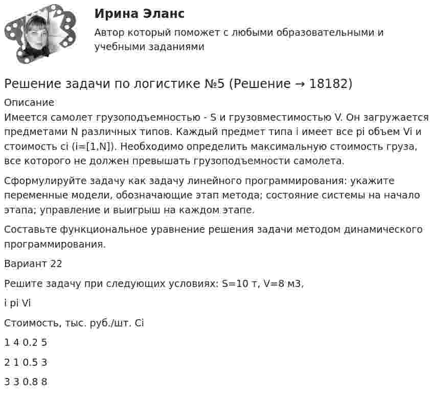      
          Описание
          	Имеется самолет грузоподъемностью - S и грузовместимостью V. Он загружается предметами N различных типов. Каждый предмет типа i имеет все pi объем Vi и стоимость сi (i=[1,N]). Необходимо определить максимальную стоимость груза, все которого не должен превышать грузоподъемности самолета.	Сформулируйте задачу как задачу линейного программирования: укажите переменные модели, обозначающие этап метода; состояние системы на начало этапа; управление и выигрыш на каждом этапе.	Составьте функциональное уравнение решения задачи методом динамического программирования.	Вариант 22	 	Решите задачу при следующих условиях: S=10 т, V=8 м3,  	i 	pi 	Vi Стоимость, тыс. руб./шт. Ci   	1 	4 	0.2 	5   	2 	1 	0.5 	3   	3 	3 	0.8 	8   
            
            
            Решение задачи по логистике Решение задачи по логистике №5Решение задачи по математике можно назвать информационным процессом ... информацииРешение задачи по Мировой экономике и международная экономическая отношенияРешение задачи по положению 579-ПРешение задачи по предмету «делопроизводство»Решение задачи по страховому делуРешение задачи по дисциплине Уголовный процессРешение задачи по дисциплине Уголовный процессРешение задачи по дисциплине Уголовный процессРешение задачи по дисциплине Уголовный процесс Решение задачи по инвестицииРешение задачи по инвестиции Решение задачи по инвестиции - вариант №1 