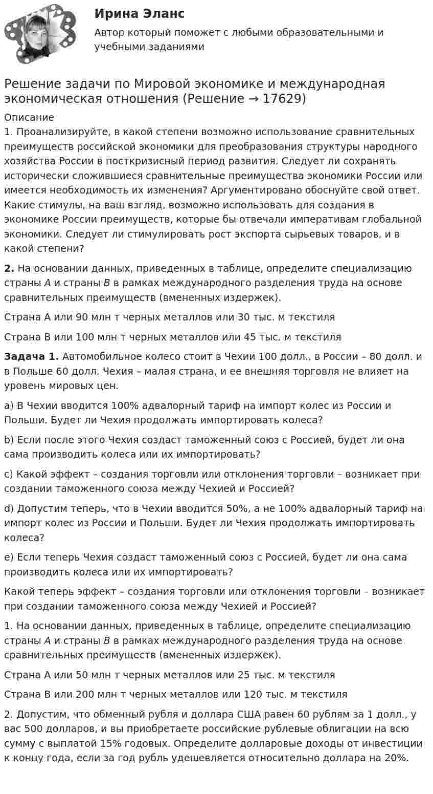      
          Описание
          	1. Проанализируйте, в какой степени возможно использование сравнительных преимуществ российской экономики для преобразования структуры народного хозяйства России в посткризисный период развития. Следует ли сохранять исторически сложившиеся сравнительные преимущества экономики России или имеется необходимость их изменения? Аргументировано обоснуйте свой ответ. Какие стимулы, на ваш взгляд, возможно использовать для создания в экономике России преимуществ, которые бы отвечали императивам глобальной экономики. Следует ли стимулировать рост экспорта сырьевых товаров, и в какой степени?  2. На основании данных, приведенных в таблице, определите специализацию страны А и страны В в рамках международного разделения труда на основе сравнительных преимуществ (вмененных издержек).   Страна А или 90 млн т черных металлов или 30 тыс. м текстиля   Страна В или 100 млн т черных металлов    или 45 тыс. м текстиля  Задача	1. Автомобильное колесо стоит в Чехии 100 долл., в России – 80 долл. и в Польше 60 долл. Чехия – малая страна, и ее внешняя торговля не влияет на уровень мировых цен. 	a) В Чехии вводится 100% адвалорный тариф на импорт колес из России и Польши. Будет ли Чехия продолжать импортировать колеса? 	b) Если после этого Чехия создаст таможенный союз с Россией, будет ли она сама производить колеса или их импортировать? 	c) Какой эффект – создания торговли или отклонения торговли – возникает при создании таможенного союза между Чехией и Россией? 	d) Допустим теперь, что в Чехии вводится 50%, а не 100% адвалорный тариф на импорт колес из России и Польши. Будет ли Чехия продолжать импортировать колеса? 	e) Если теперь Чехия создаст таможенный союз с Россией, будет ли она сама производить колеса или их импортировать? 	Какой теперь эффект – создания торговли или отклонения торговли – возникает при создании таможенного союза между Чехией и Россией? 1.     На основании данных, приведенных в таблице, определите специализацию страны А и страны В в рамках международного разделения труда на основе сравнительных преимуществ (вмененных издержек).  Страна А или 50 млн т черных металлов или 25 тыс. м текстиля   Страна В или 200 млн т черных металлов или 120 тыс. м текстиля  2.   Допустим, что обменный рубля и доллара США равен 60 рублям за 1 долл., у вас 500 долларов, и вы приобретаете российские рублевые облигации на всю сумму с выплатой 15% годовых. Определите долларовые доходы от инвестиции к концу года, если за год рубль удешевляется относительно доллара на 20%.   
            
            
            Решение задачи по математике можно назвать информационным процессом ... информацииРешение задачи по Мировой экономике и международная экономическая отношенияРешение задачи по положению 579-ПРешение задачи по предмету «делопроизводство»Решение задачи по страховому делуРешение задачи по судебной медицинеРешение задачи по судебной медицинеРешение задачи по дисциплине Уголовный процессРешение задачи по дисциплине Уголовный процесс Решение задачи по инвестицииРешение задачи по инвестиции Решение задачи по инвестиции - вариант №1 Решение задачи по криминалистике НГУЭУ (10 мая, примерно в 22.45, был ранен в ногу Медведев, который лежал на кровати в комнате общежития...)Решение задачи по логистике 
