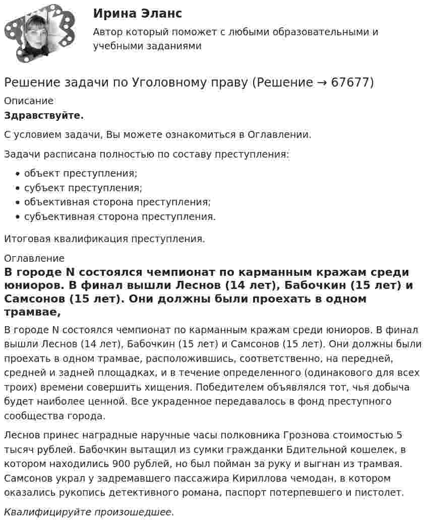      
            Описание
            Здравствуйте.С условием задачи, Вы можете ознакомиться в Оглавлении.Задачи расписана полностью по составу преступления:объект преступления;субъект преступления;объективная сторона преступления;субъективная сторона преступления.Итоговая квалификация преступления. 
            Оглавление
            	В городе N состоялся чемпионат по карманным кражам среди юниоров. В финал вышли Леснов (14 лет), Бабочкин (15 лет) и Самсонов (15 лет). Они должны были проехать в одном трамвае, расположившись, соответственно, на передней, средней и задней площадках, и в течение определенного (одинакового для всех троих) времени совершить хищения. Победителем объявлялся тот, чья добыча будет наиболее ценной. Все украденное передавалось в фонд преступного сообщества города.	Леснов принес наградные наручные часы полковника Грознова стоимостью 5 тысяч рублей. Бабочкин вытащил из сумки гражданки Бдительной кошелек, в котором находились 900 рублей, но был пойман за руку и выгнан из трамвая. Самсонов украл у задремавшего пассажира Кириллова чемодан, в котором оказались рукопись детективного романа, паспорт потерпевшего и пистолет. Квалифицируйте произошедшее.  
            
            
            Решение задачи по Уголовному правуРешение задачи по Уголовному правуРешение задачи по Уголовному правуРешение задачи по Уголовному правуРешение задачи по Уголовному правуРешение задачи по Уголовному праву Решение задачи по Уголовному праву.Решение задачи по математике можно назвать информационным процессом ... информацииРешение задачи по Мировой экономике и международная экономическая отношенияРешение задачи по положению 579-ПРешение задачи по предмету «делопроизводство»Решение задачи по страховому делуРешение задачи по судебной медицинеРешение задачи по судебной медицине