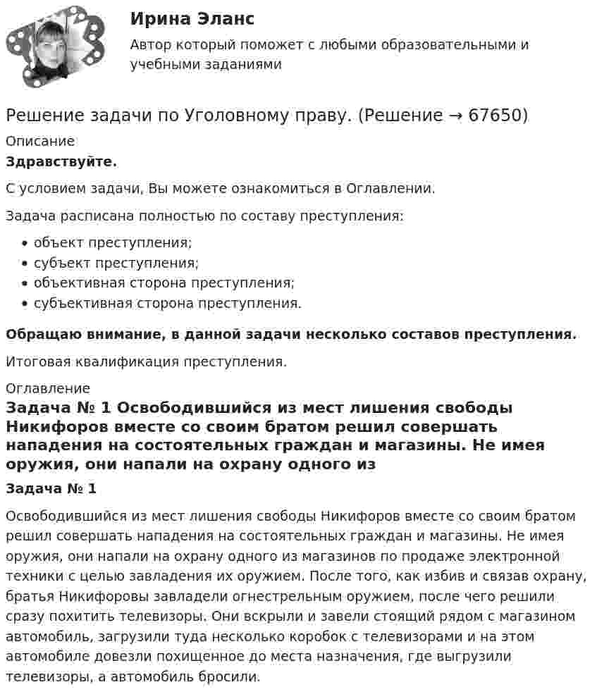      
            Описание
            Здравствуйте.С условием задачи, Вы можете ознакомиться в Оглавлении.Задача расписана полностью по составу преступления:объект преступления;субъект преступления;объективная сторона преступления;субъективная сторона преступления.Обращаю внимание, в данной задачи несколько составов преступления.Итоговая квалификация преступления. 
            Оглавление
            Задача № 1	Освободившийся из мест лишения свободы Никифоров вместе со своим братом решил совершать нападения на состоятельных граждан и магазины. Не имея оружия, они напали на охрану одного из магазинов по продаже электронной техники с целью завладения их оружием. После того, как избив и связав охрану, братья Никифоровы завладели огнестрельным оружием, после чего решили сразу похитить телевизоры. Они вскрыли и завели стоящий рядом с магазином автомобиль, загрузили туда несколько коробок с телевизорами и на этом автомобиле довезли похищенное до места назначения, где выгрузили телевизоры, а автомобиль бросили.  
            
            
            Решение задачи по Уголовному праву Решение задачи по Уголовному праву.Решение задачи по Уголовному праву.Решение задачи по Уголовному праву.Решение задачи по Уголовному праву.Решение задачи по Уголовному праву.Решение задачи по Уголовному праву.Решение задачи по судебной медицинеРешение задачи по судебной медицинеРешение задачи по судебной медицинеРешение задачи по Уголовному правуРешение задачи по Уголовному правуРешение задачи по Уголовному правуРешение задачи по Уголовному праву