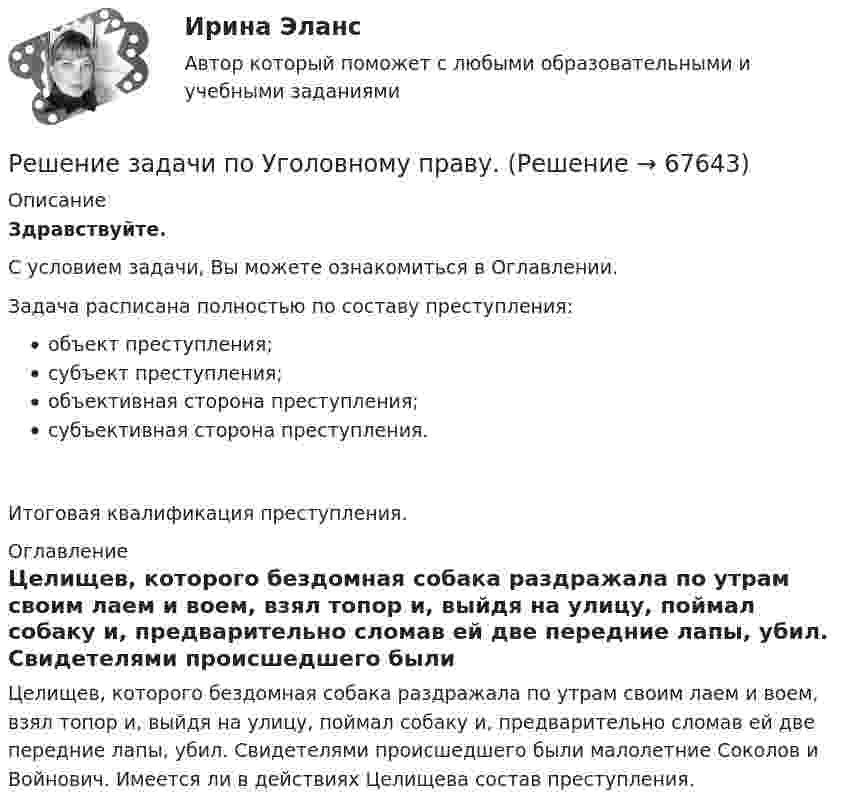      
            Описание
            Здравствуйте.С условием задачи, Вы можете ознакомиться в Оглавлении.Задача расписана полностью по составу преступления:объект преступления;субъект преступления;объективная сторона преступления;субъективная сторона преступления.Итоговая квалификация преступления. 
            Оглавление
            	Целищев, которого бездомная собака раздражала по утрам своим лаем и воем, взял топор и, выйдя на улицу, поймал собаку и, предварительно сломав ей две передние лапы, убил. Свидетелями происшедшего были малолетние Соколов и Войнович. Имеется ли в действиях Целищева состав преступления.  
            
            
            Решение задачи по Уголовному праву.Решение задачи по Уголовному праву.Решение задачи по Уголовному праву.Решение задачи по Уголовному праву.Решение задачи по Уголовному праву.Решение задачи по Уголовному праву.Решение задачи по Уголовному праву.Решение задачи по Уголовному праву.Решение задачи по Уголовному праву.Решение задачи по Уголовному праву.Решение задачи по Уголовному праву.Решение задачи по Уголовному праву.Решение задачи по Уголовному праву.Решение задачи по Уголовному праву.