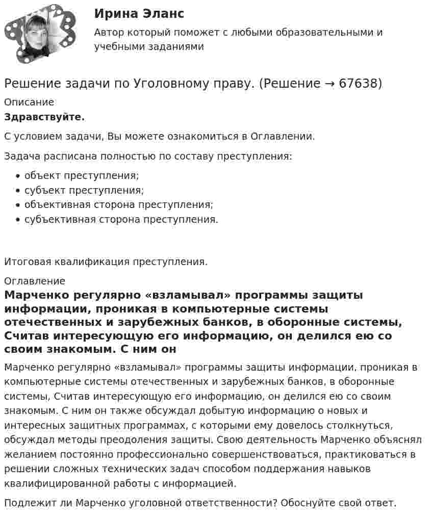      
            Описание
            Здравствуйте.С условием задачи, Вы можете ознакомиться в Оглавлении.Задача расписана полностью по составу преступления:объект преступления;субъект преступления;объективная сторона преступления;субъективная сторона преступления.Итоговая квалификация преступления. 
            Оглавление
            	Марченко регулярно «взламывал» программы защиты информации, проникая в компьютерные системы отечественных и зарубежных банков, в оборонные системы, Считав интересующую его информацию, он делился ею со своим знакомым. С ним он также обсуждал добытую информацию о новых и интересных защитных программах, с которыми ему довелось столкнуться, обсуждал методы преодоления защиты. Свою деятельность Марченко объяснял желанием постоянно профессионально совершенствоваться, практиковаться в решении сложных технических задач способом поддержания навыков квалифицированной работы с информацией.	Подлежит ли Марченко уголовной ответственности? Обоснуйте свой ответ.  
            
            
            Решение задачи по Уголовному праву.Решение задачи по Уголовному праву.Решение задачи по Уголовному праву.Решение задачи по Уголовному праву.Решение задачи по Уголовному праву.Решение задачи по Уголовному праву.Решение задачи по управлению качествомРешение задачи по Уголовному праву.Решение задачи по Уголовному праву.Решение задачи по Уголовному праву.Решение задачи по Уголовному праву.Решение задачи по Уголовному праву.Решение задачи по Уголовному праву.Решение задачи по Уголовному праву.