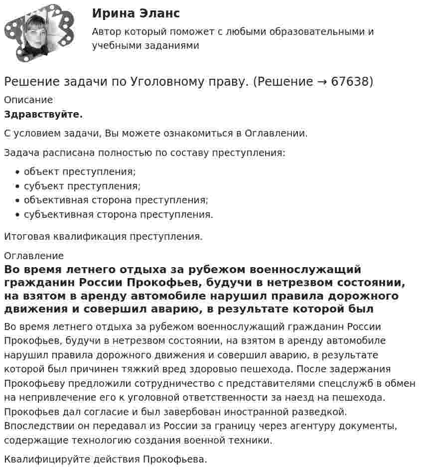      
            Описание
            Здравствуйте.С условием задачи, Вы можете ознакомиться в Оглавлении.Задача расписана полностью по составу преступления:объект преступления;субъект преступления;объективная сторона преступления;субъективная сторона преступления.Итоговая квалификация преступления. 
            Оглавление
            	Во время летнего отдыха за рубежом военнослужащий гражданин России Прокофьев, будучи в нетрезвом состоянии, на взятом в аренду автомобиле нарушил правила дорожного движения и совершил аварию, в результате которой был причинен тяжкий вред здоровыо пешехода. После задержания Прокофьеву предложили сотрудничество с представителями спецслужб в обмен на непривлечение его к уголовной ответственности за наезд на пешехода. Прокофьев дал согласие и был завербован иностранной разведкой. Впоследствии он передавал из России за границу через агентуру документы, содержащие технологию создания военной техники. 	Квалифицируйте действия Прокофьева.  
            
            
            Решение задачи по Уголовному праву.Решение задачи по Уголовному праву.Решение задачи по Уголовному праву.Решение задачи по Уголовному праву.Решение задачи по Уголовному праву.Решение задачи по Уголовному праву.Решение задачи по Уголовному праву.Решение задачи по Уголовному правуРешение задачи по Уголовному правуРешение задачи по Уголовному правуРешение задачи по Уголовному праву Решение задачи по Уголовному праву.Решение задачи по Уголовному праву.Решение задачи по Уголовному праву.