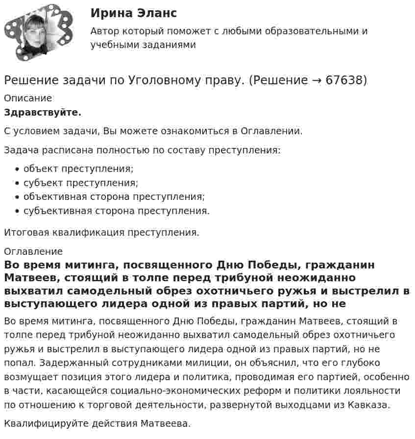      
            Описание
            Здравствуйте.С условием задачи, Вы можете ознакомиться в Оглавлении.Задача расписана полностью по составу преступления:объект преступления;субъект преступления;объективная сторона преступления;субъективная сторона преступления.Итоговая квалификация преступления. 
            Оглавление
            	Во время митинга, посвященного Дню Победы, гражданин Матвеев, стоящий в толпе перед трибуной неожиданно выхватил самодельный обрез охотничьего ружья и выстрелил в выступающего лидера одной из правых партий, но не попал. Задержанный сотрудниками милиции, он объяснил, что его глубоко возмущает позиция этого лидера и политика, проводимая его партией, особенно в части, касающейся социально-экономических реформ и политики лояльности по отношению к торговой деятельности, развернутой выходцами из Кавказа.	Квалифицируйте действия Матвеева.  
            
            
            Решение задачи по Уголовному праву.Решение задачи по Уголовному праву.Решение задачи по Уголовному праву.Решение задачи по Уголовному праву.Решение задачи по управлению качествомРешение задачи по финансам, денежное обращение, кредитРешение задачи по ценообразованиюРешение задачи по Уголовному праву.Решение задачи по Уголовному праву.Решение задачи по Уголовному праву.Решение задачи по Уголовному праву.Решение задачи по Уголовному праву.Решение задачи по Уголовному праву.Решение задачи по Уголовному праву.