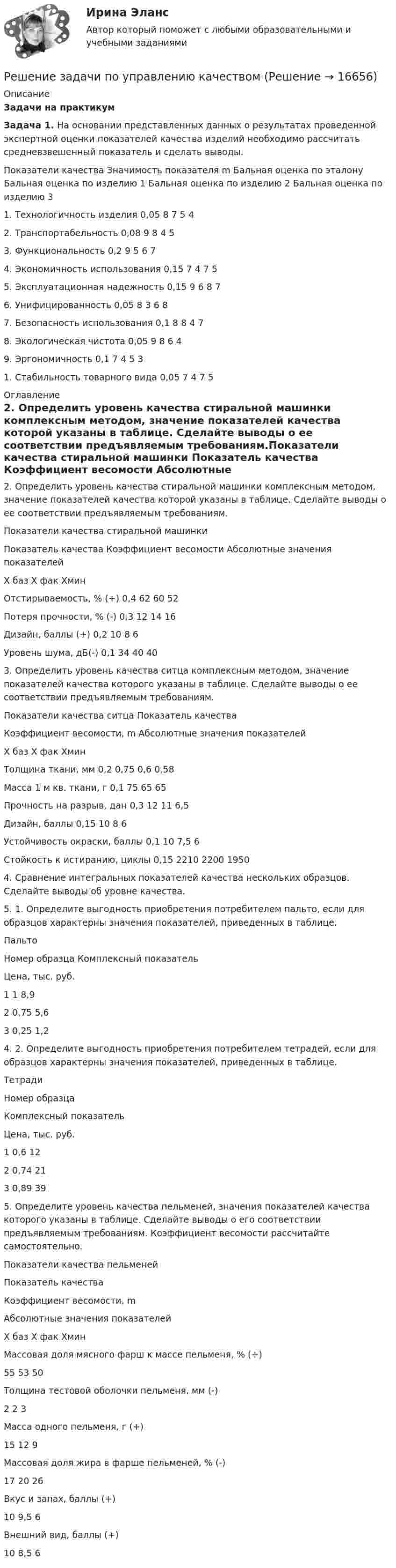     
          Описание
          Задачи на практикумЗадача 1.   На основании представленных данных о результатах проведенной экспертной оценки показателей качества изделий необходимо рассчитать средневзвешенный показатель и сделать выводы.  Показатели качества Значимость показателя m Бальная оценка по эталону Бальная оценка по изделию 1 Бальная оценка по изделию 2 Бальная оценка по изделию 3   1.   Технологичность изделия  0,05 8 7 5 4   2.   Транспортабельность 0,08 9 8 4 5   3.   Функциональность 0,2 9 5 6 7   4.   Экономичность использования 0,15 7 4 7 5   5.   Эксплуатационная надежность 0,15 9 6 8 7   6.   Унифицированность 0,05 8 3 6 8   7.   Безопасность использования 0,1 8 8 4 7   8.   Экологическая чистота 0,05 9 8 6 4   9.   Эргономичность 0,1 7 4 5 3   1.   Стабильность товарного вида 0,05 7 4 7 5  
          Оглавление
          2.   Определить уровень качества стиральной машинки комплексным методом, значение показателей качества которой указаны в таблице. Сделайте выводы о ее соответствии предъявляемым требованиям.Показатели качества стиральной машинки  Показатель качества Коэффициент весомости Абсолютные значения показателей   Х баз Х фак Хмин   Отстирываемость, % (+) 0,4 62 60       52   Потеря прочности, % (-) 0,3  12 14 16   Дизайн, баллы (+) 0,2 10 8 6   Уровень шума, дБ(-) 0,1 34 40 40   3.   Определить уровень качества ситца комплексным методом, значение показателей качества которого указаны в таблице. Сделайте выводы о ее соответствии предъявляемым требованиям.Показатели качества ситца  Показатель качества Коэффициент весомости, m Абсолютные значения показателей   Х баз Х фак Хмин   Толщина ткани, мм 0,2 0,75 0,6 0,58   Масса 1 м кв. ткани, г 0,1 75 65 65   Прочность на разрыв, дан 0,3 12 11 6,5   Дизайн, баллы 0,15 10 8 6   Устойчивость окраски, баллы 0,1 10 7,5 6   Стойкость к истиранию, циклы  0,15 2210 2200 1950   4.   Сравнение интегральных показателей качества нескольких образцов. Сделайте выводы об уровне качества.5.   1. Определите выгодность приобретения потребителем пальто, если для образцов характерны значения показателей, приведенных в таблице.Пальто  Номер образца Комплексный показатель Цена, тыс. руб.   1 1 8,9  2 0,75 5,6   3 0,25 1,2  4.   2. Определите выгодность приобретения потребителем тетрадей, если для образцов характерны значения показателей, приведенных в таблице.Тетради  Номер образца Комплексный показатель Цена, тыс. руб.   1 0,6 12   2 0,74 21   3 0,89 39   5.   Определите уровень качества пельменей, значения показателей качества которого указаны в таблице. Сделайте выводы о его соответствии предъявляемым требованиям. Коэффициент весомости рассчитайте самостоятельно.Показатели качества пельменей  Показатель качества Коэффициент весомости, m Абсолютные значения показателей   Х баз Х фак Хмин   Массовая доля мясного фарш к массе пельменя, % (+)   55 53 50   Толщина тестовой оболочки пельменя, мм  (-)   2 2 3   Масса одного пельменя, г   (+)   15 12 9   Массовая доля жира в фарше пельменей, % (-)   17 20 26   Вкус и запах, баллы (+)   10 9,5 6   Внешний вид, баллы (+)   10 8,5 6  
            
            
            Решение задачи по Уголовному праву.Решение задачи по управлению качествомРешение задачи по финансам, денежное обращение, кредитРешение задачи по ценообразованиюРешение задачи по экономикеРешение задачи по экономике отраслиРешение задачи по экономике трудаРешение задачи по Уголовному праву.Решение задачи по Уголовному праву.Решение задачи по Уголовному праву.Решение задачи по Уголовному праву.Решение задачи по Уголовному праву.Решение задачи по Уголовному праву.Решение задачи по Уголовному праву.