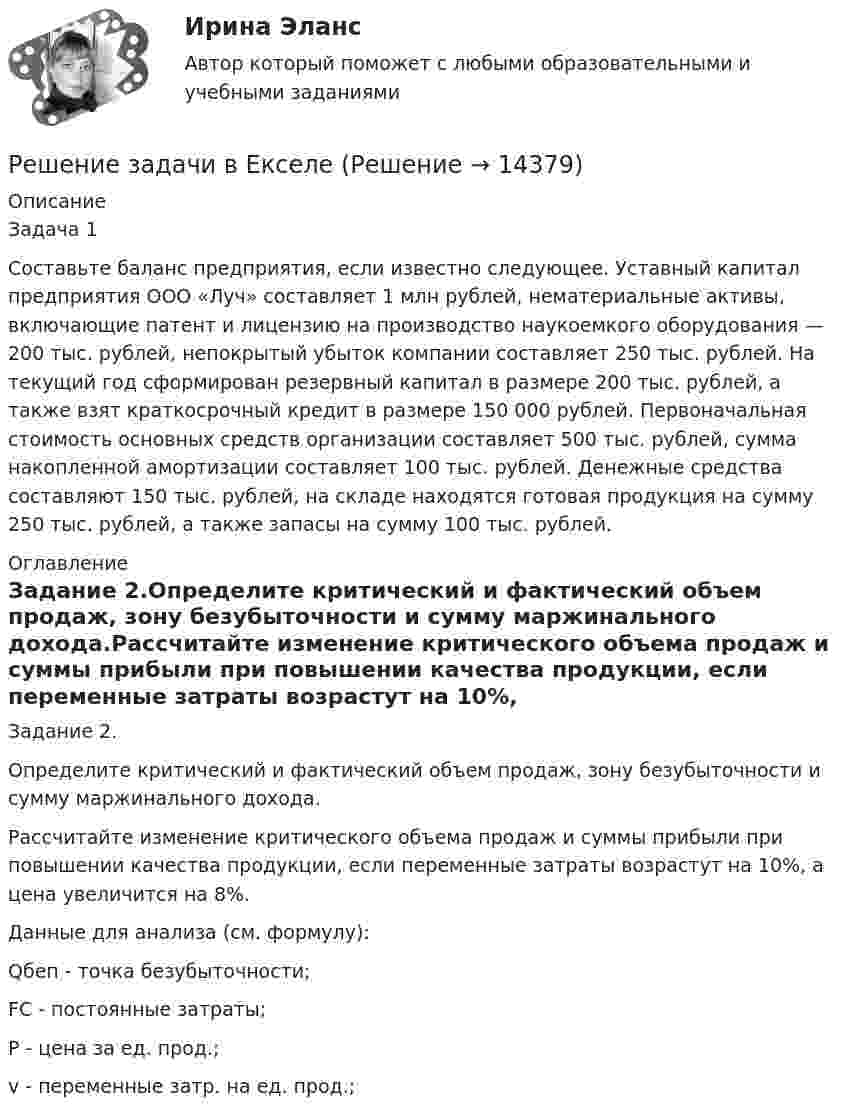     
          Описание
          Задача 1Составьте баланс предприятия, если известно следующее. Уставный капитал предприятия ООО «Луч» составляет 1 млн рублей, нематериальные активы, включающие патент и лицен­зию на производство наукоемкого оборудования — 200 тыс. рублей, непокрытый убыток компании составляет 250 тыс. рублей. На текущий год сформирован резервный капитал в размере 200 тыс. рублей, а также взят краткосрочный кредит в размере 150 000 рублей. Первоначальная стоимость основ­ных средств организации составляет 500 тыс. рублей, сумма накопленной амортизации составляет 100 тыс. рублей. Денеж­ные средства составляют 150 тыс. рублей, на складе находятся готовая продукция на сумму 250 тыс. рублей, а также запасы на сумму 100 тыс. рублей. 
          Оглавление
          Задание 2.Определите критический и фактический объем продаж, зону безубыточности и сумму маржинального дохода.Рассчитайте изменение критического объема продаж и суммы прибыли при повышении качества продукции, если переменные затраты возрастут на 10%, а цена увеличится на 8%. Данные для анализа (см. формулу): Qбеп - точка безубыточности; FC - постоянные затраты; Р - цена за ед. прод.;v - переменные затр. на ед. прод.; 
            
            
            Решение задачи - вариант №5Решение задачи в Екселе Решение задачи, задача решена на 5 листовРешение задачи на онлайн-экзаменеРешение задачи на онлайн-экзамене по арбитражному процессуРешение задачи однофазной переменного токаРешение задачи основы корпоративного праваРешение задачи. Решение задачи -1Решение задачи 1-2-3-4Решение задачи 2 Решение задачи 2. Координаты Python BasicРешение Задачи 5 вступительного экзамена по математике в магистратуру МИРЭА из Билета 204-22Решение Задачи 6 вступительного экзамена по математике в магистратуру МИРЭА из Билета 204-22