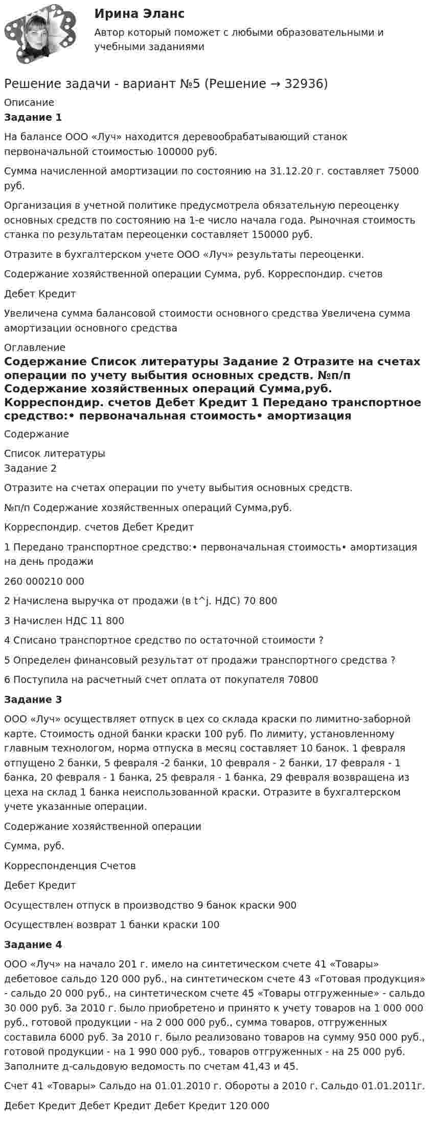     
          Описание
          	Задание 1	На балансе ООО «Луч» находится деревообрабатывающий станок первоначальной стоимостью 100000 руб. 	Сумма начисленной амортизации по состоянию на 31.12.20 г. составляет 75000 руб.	Организация в учетной политике предусмотрела обязательную переоценку основных средств по состоянию на 1-е число начала года. Рыночная стоимость станка по результатам переоценки составляет 150000 руб.	Отразите в бухгалтерском учете ООО «Луч» результаты переоценки.	    Содержание хозяйственной операции Сумма, руб. Корреспондир. счетов   Дебет Кредит   Увеличена сумма балансовой стоимости основного средства         Увеличена сумма амортизации основного средства     
          Оглавление
          Содержание 
          Список литературы
          	Задание 2	Отразите на счетах операции по учету выбытия основных средств.	   №п/п Содержание хозяйственных операций Сумма,руб. Корреспондир. счетов   Дебет Кредит   1 Передано транспортное средство:•  первоначальная стоимость•  амортизация на день продажи  260 000210 000       2 Начислена выручка от продажи (в t^j. НДС) 70 800       3 Начислен НДС 11 800       4 Списано транспортное средство по остаточной стоимости ?       5 Определен финансовый результат от продажи транспортного средства ?       6 Поступила на расчетный счет оплата от покупателя 70800   	Задание 3	ООО «Луч» осуществляет отпуск в цех со склада краски по лимитно-заборной карте. Стоимость одной банки краски 100 руб. По лимиту, установленному главным технологом, норма отпуска в месяц составляет 10 банок. 1 февраля отпущено 2 банки, 5 февраля -2 банки, 10 февраля - 2 банки, 17 февраля - 1 банка, 20 февраля - 1 банка, 25 февраля - 1 банка, 29 февраля возвращена из цеха на склад 1 банка неиспользованной краски. Отразите в бухгалтерском учете указанные операции.   Содержание хозяйственной операции Сумма, руб. Корреспонденция Счетов   Дебет Кредит   Осуществлен отпуск в производство 9 банок краски 900       Осуществлен возврат 1 банки краски 100 Задание 4	ООО «Луч» на начало 201 г. имело на синтетическом счете 41 «Товары» дебетовое сальдо 120 000 руб., на синтетическом счете 43 «Готовая продукция» - сальдо 20 000 руб., на синтетическом счете 45 «Товары отгруженные» - сальдо 30 000 руб. За 2010 г. было приобретено и принято к учету товаров на 1 000 000 руб., готовой продукции - на 2 000 000 руб., сумма товаров, отгруженных составила 6000 руб. За 2010 г. было реализовано товаров на сумму 950 000 руб., готовой продукции - на 1 990 000 руб., товаров отгруженных - на 25 000 руб. Заполните д-сальдовую ведомость по счетам 41,43 и 45.	Счет 41 «Товары»  Сальдо на 01.01.2010 г.  Обороты а 2010 г.  Сальдо 01.01.2011г.   Дебет Кредит Дебет Кредит Дебет Кредит   120 000        
            
            
            решение задачи Анализ доверенностиРешение задачи - вариант №5Решение задачи в Екселе Решение задачи, задача решена на 5 листовРешение задачи на онлайн-экзаменеРешение задачи на онлайн-экзамене по арбитражному процессуРешение задачи однофазной переменного токаРешение задачи.Решение задачи. Решение задачи -1Решение задачи 1-2-3-4Решение задачи 2 Решение задачи 2. Координаты Python BasicРешение Задачи 5 вступительного экзамена по математике в магистратуру МИРЭА из Билета 204-22