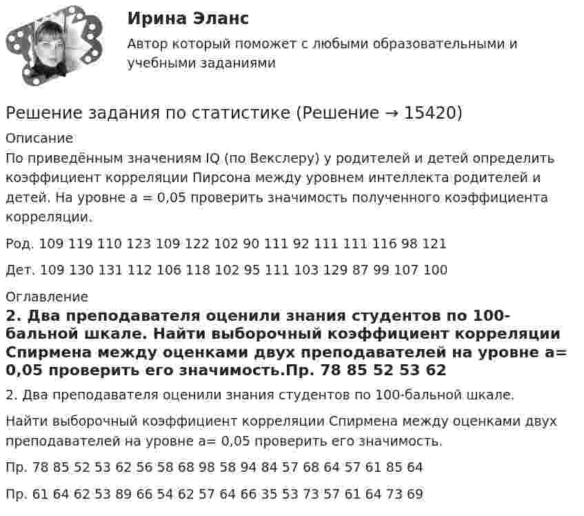      
          Описание
          	По приведённым значениям IQ (по Векслеру) у родителей и детей определить коэффициент корреляции Пирсона между уровнем интеллекта родителей и детей. На уровне а = 0,05 проверить значимость полученного коэффициента корреляции.Род. 109 119 110 123 109 122 102 90 111 92 111 111 116 98 121Дет. 109 130 131 112 106 118 102 95 111 103 129 87 99 107 100 
          Оглавление
          	2. Два преподавателя оценили знания студентов по 100-бальной шкале.	Найти выборочный коэффициент корреляции Спирмена между оценками двух преподавателей на уровне a= 0,05 проверить его значимость.Пр. 78 85 52 53 62 56 58 68 98 58 94 84 57 68 64 57 61 85 64Пр. 61 64 62 53 89 66 54 62 57 64 66 35 53 73 57 61 64 73 69 
            
            
            Решение задания 97, 157, 188, 241,317Решение задания по статистикеРешение задания: Распознать ОСУ. Ситуационная задача № 1 Определите тип структуры по описанию ниже. Руководителем ООО «РК» является генеральный директор. Организация производит холодильники, компьютеры и пылесосы. Деятельность по производствурешение задачрешение задачрешение задачрешение задачРешение  заданиеРешение задание по макроэкономике с графикамиРешение задание по менеджментуРешение заданий / Маркетинговая деятельность и маркетинг B2C и B2B / СПбГТИ(ТУ) / Все варианты Решение заданий на стражировку ТинькоффРешение заданий / ОмГУ / Менеджмент / Задание 1 + Задание 2Решение заданий по конституционному праву.