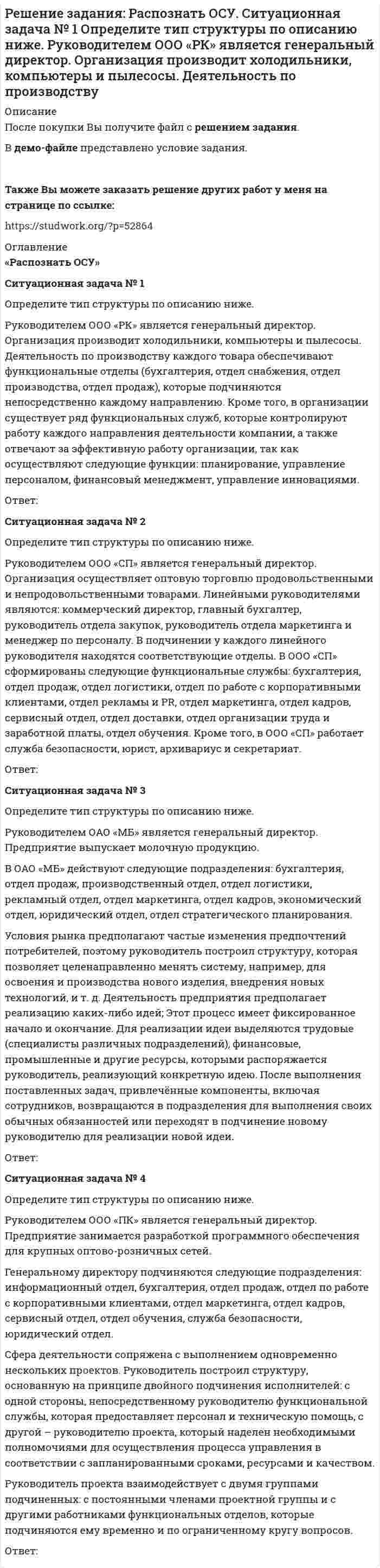     
          Описание
          После покупки Вы получите файл с решением ситуаций. В демо-файле представлено условие задания. Также Вы можете заказать решение других работ у меня на странице по ссылке:  
          Оглавление
          Ситуация 1ОАО «Сибторг» – крупное промышленное предприятие, созданное в 1995 году. На предприятии имеется ряд функциональных подразделений, в том числе планово-экономический отдел, в котором работаю специалисты с большим стажем работы. В отдел пришел молодой и энергичный специалист, который только закончил обучение в ВУЗе и хотел применить на практике полученные знания. Он предложил внедрить новую компьютерную программу по планированию затрат, т.к. считал что она поможет сократить время выполнения основных обязанностей. Однако он встретил сопротивление со стороны сотрудниц отдела, которые восприняли предложение как попытку молодого специалиста утвердиться в подразделении.   Задание: - Определите вид конфликта и причину его возникновения. - Выявите инициатора и участников конфликта. - Предложите рекомендации по разрешению и предотвращению конфликтной ситуации в будущем. Ответ:Ситуация 2В крупнейшем рекламном агентстве города произошли кадровые изменения. Пришел новый руководитель по развитию проектов. Стиль его управления был достаточно жестким и бескомпромиссным. В поведении преобладала настойчивость и принуждение, тогда как в коллективе царила доброжелательная атмосфера. Сотрудники отдела привыкли принимать активное участие в решении важных вопросов, что соответствует внутренней политики компании. Среди подчиненных данного менеджера, учитывая преобладание женского состава сотрудников, участились случаи слез, нервных срывов и т.д. В результате не только подчиненные, но и специалисты других подразделений не желали работать с ним над одним проектом. Задание: - Определите вид конфликта и причину его возникновения. - Выявите инициатора и участников конфликта. - Предложите рекомендации по разрешению и предотвращению конфликтной ситуации в будущем. Ответ:Ситуация 3Ресторан ООО «АВС» успешно развивается на рынке с 2000 года. Удобное расположение в центре города привлекает большое количество клиентов, тем самым увеличивая прибыль компании. Учитывая данный факт, исполнительный директор дал указание шеф-повару ускорять выпуск блюд, а управляющий настаивает на повышении качества, не учитывая неизбежного замедления производственного процесса. Задание: - Определите вид конфликта и причину его возникновения. - Выявите инициатора и участников конфликта. - Предложите рекомендации по разрешению и предотвращению конфликтной ситуации в будущем. Ответ: 
            
            
            Решение задания по статистикеРешение задания: Распознать ОСУ. Ситуационная задача № 1 Определите тип структуры по описанию ниже. Руководителем ООО «РК» является генеральный директор. Организация производит холодильники, компьютеры и пылесосы. Деятельность по производствурешение задачрешение задачрешение задачрешение задачрешение задачРешение задание по макроэкономике с графикамиРешение задание по менеджментуРешение заданий / Маркетинговая деятельность и маркетинг B2C и B2B / СПбГТИ(ТУ) / Все варианты Решение заданий на стражировку ТинькоффРешение заданий / ОмГУ / Менеджмент / Задание 1 + Задание 2Решение заданий по конституционному праву.Решение заданий по международному праву