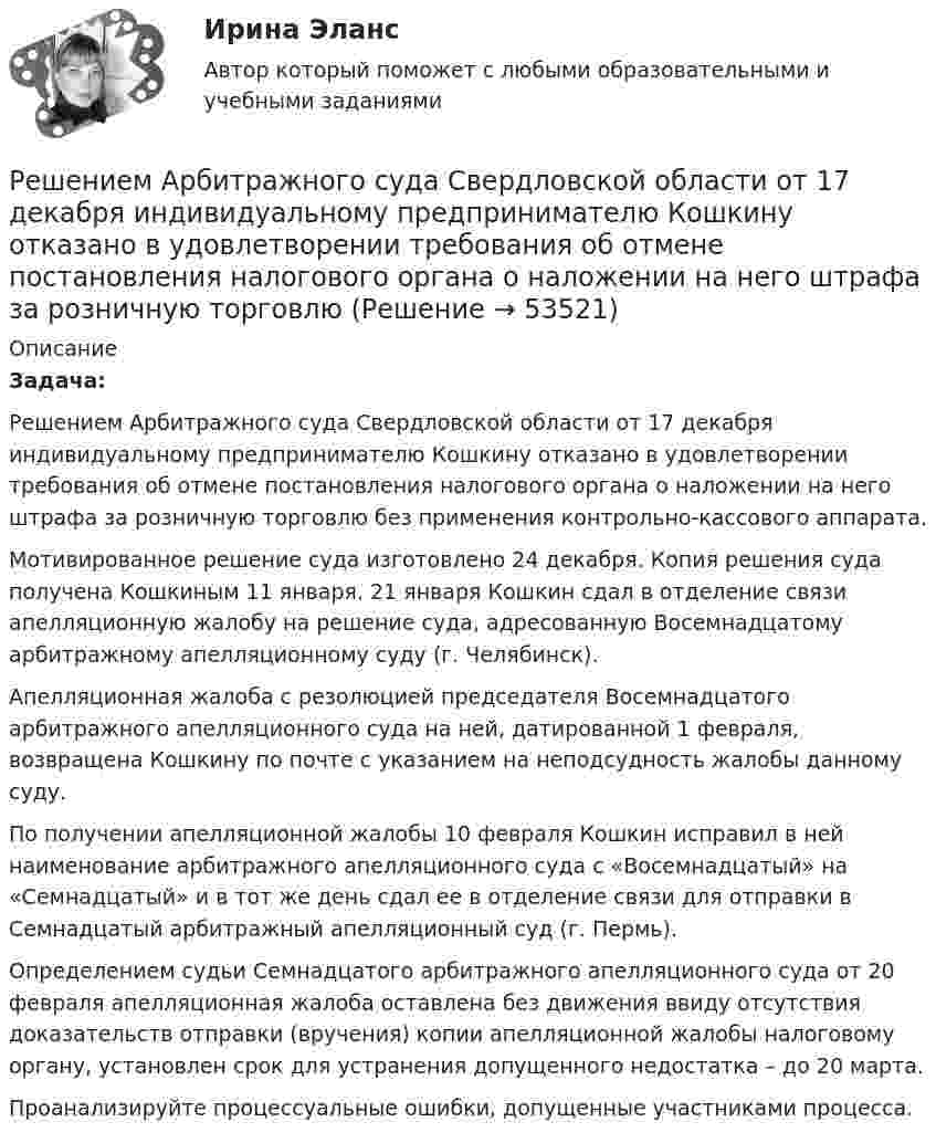      
            Описание
            Задача:Решением Арбитражного суда Свердловской области от 17 декабря индивидуальному предпринимателю Кошкину отказано в удовлетворении требования об отмене постановления налогового органа о наложении на него штрафа за розничную торговлю без применения контрольно-кассового аппарата.Мотивированное решение суда изготовлено 24 декабря. Копия решения суда получена Кошкиным 11 января. 21 января Кошкин сдал в отделение связи апелляционную жалобу на решение суда, адресованную Восемнадцатому арбитражному апелляционному суду (г. Челябинск).Апелляционная жалоба с резолюцией председателя Восемнадцатого арбитражного апелляционного суда на ней, датированной 1 февраля, возвращена Кошкину по почте с указанием на неподсудность жалобы данному суду.По получении апелляционной жалобы 10 февраля Кошкин исправил в ней наименование арбитражного апелляционного суда с «Восемнадцатый» на «Семнадцатый» и в тот же день сдал ее в отделение связи для отправки в Семнадцатый арбитражный апелляционный суд (г. Пермь).Определением судьи Семнадцатого арбитражного апелляционного суда от 20 февраля апелляционная жалоба оставлена без движения ввиду отсутствия доказательств отправки (вручения) копии апелляционной жалобы налоговому органу, установлен срок для устранения допущенного недостатка – до 20 марта.Проанализируйте процессуальные ошибки, допущенные участниками процесса.  
            
            
            Решение контрольных работ по дисциплине «Конституционное право»Решением Арбитражного суда Свердловской области от 17 декабря индивидуальному предпринимателю Кошкину отказано в удовлетворении требования об отмене постановления налогового органа о наложении на него штрафа за розничную торговлюРешением Арбитражного суда Свердловской области от 17 декабря индивидуальному предпринимателю Кошкину отказано в удовлетворении требования об отмене постановления налогового органа о наложении на него штрафа за розничную торговлю без применения Решение / Менеджмент в профессиональной деятельности / Составьте «портрет» современного менеджера Проанализируйте мужской и женский стиль руководства: характеристика и особенности Раскройте современные виды и структуры управления на предприятияхРешением районного суда было удовлетворено заявление супругов Фроловых об усыновлении несовершеннолетнего Саши Петрова. После вступления решения в законную силу суд направил выписку из него в орган ЗАГСа для государственной регистрации усыновления.Решением Совета муниципального образования «О бюджете муниципального образования Город А на 2022 год» утвержден бюджет муниципального образования «город А» на 2022 г. по расходам в сумме 540 000 тыс. руб., в том числе объем текущих расходов в суммеРешением Советского районного суда г Нижний Новгород от 15 января 2019 г. вступившим в законную силу 16 февраля 2019 г. в удовлетворении иска Сергеева к Николаеву и Иванову о переводе прав и обязанностей Решение контрольной работы по институциональной экономикеРешение контрольной работы по криминалистикеРешение контрольной работы по криминалистике Решение контрольной работы по праву интеллектуальной собсвтенностиРешение контрольной работы по судебному производству. Росдистант.Решение контрольной работы по трудовому правуРешение контрольной работы по Уголовному праву. Вариант 13.