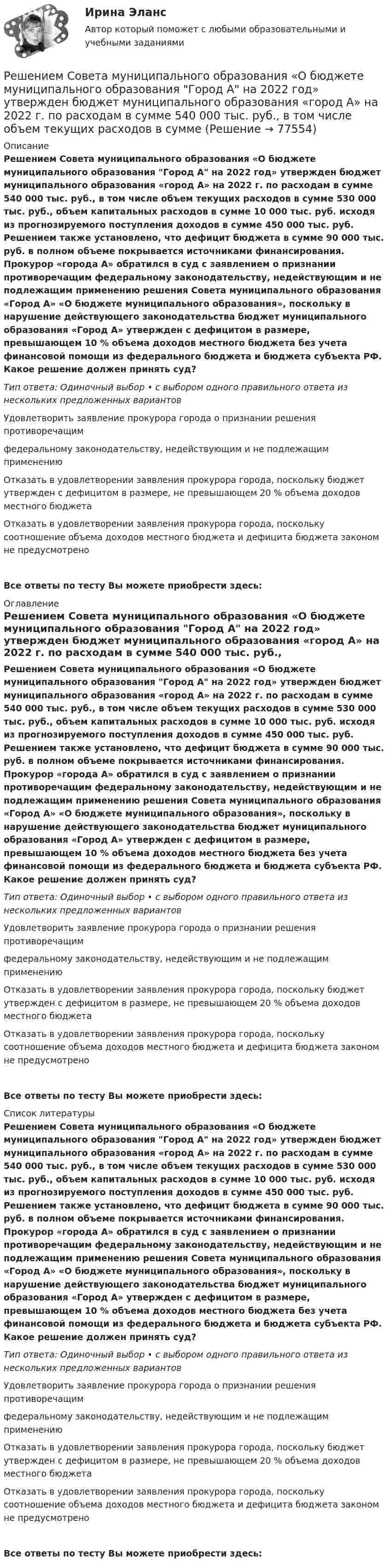      
            Описание
            Решением Совета муниципального образования «О бюджете муниципального образования Город А на 2022 год» утвержден бюджет муниципального образования «город А» на 2022 г. по расходам в сумме 540 000 тыс. руб., в том числе объем текущих расходов в сумме 530 000 тыс. руб., объем капитальных расходов в сумме 10 000 тыс. руб. исходя из прогнозируемого поступления доходов в сумме 450 000 тыс. руб. Решением также установлено, что дефицит бюджета в сумме 90 000 тыс. руб. в полном объеме покрывается источниками финансирования. Прокурор «города А» обратился в суд с заявлением о признании противоречащим федеральному законодательству, недействующим и не подлежащим применению решения Совета муниципального образования «Город А» «О бюджете муниципального образования», поскольку в нарушение действующего законодательства бюджет муниципального образования «Город А» утвержден с дефицитом в размере, превышающем 10 % объема доходов местного бюджета без учета финансовой помощи из федерального бюджета и бюджета субъекта РФ. Какое решение должен принять суд?Тип ответа: Одиночный выбор • с выбором одного правильного ответа из нескольких предложенных вариантовУдовлетворить заявление прокурора города о признании решения противоречащим федеральному законодательству, недействующим и не подлежащим применениюОтказать в удовлетворении заявления прокурора города, поскольку бюджет утвержден с дефицитом в размере, не превышающем 20 % объема доходов местного бюджетаОтказать в удовлетворении заявления прокурора города, поскольку соотношение объема доходов местного бюджета и дефицита бюджета законом не предусмотреноВсе ответы по тесту Вы можете приобрести здесь:  
            Оглавление
            Решением Совета муниципального образования «О бюджете муниципального образования Город А на 2022 год» утвержден бюджет муниципального образования «город А» на 2022 г. по расходам в сумме 540 000 тыс. руб., в том числе объем текущих расходов в сумме 530 000 тыс. руб., объем капитальных расходов в сумме 10 000 тыс. руб. исходя из прогнозируемого поступления доходов в сумме 450 000 тыс. руб. Решением также установлено, что дефицит бюджета в сумме 90 000 тыс. руб. в полном объеме покрывается источниками финансирования. Прокурор «города А» обратился в суд с заявлением о признании противоречащим федеральному законодательству, недействующим и не подлежащим применению решения Совета муниципального образования «Город А» «О бюджете муниципального образования», поскольку в нарушение действующего законодательства бюджет муниципального образования «Город А» утвержден с дефицитом в размере, превышающем 10 % объема доходов местного бюджета без учета финансовой помощи из федерального бюджета и бюджета субъекта РФ. Какое решение должен принять суд?Тип ответа: Одиночный выбор • с выбором одного правильного ответа из нескольких предложенных вариантовУдовлетворить заявление прокурора города о признании решения противоречащим федеральному законодательству, недействующим и не подлежащим применениюОтказать в удовлетворении заявления прокурора города, поскольку бюджет утвержден с дефицитом в размере, не превышающем 20 % объема доходов местного бюджетаОтказать в удовлетворении заявления прокурора города, поскольку соотношение объема доходов местного бюджета и дефицита бюджета законом не предусмотреноВсе ответы по тесту Вы можете приобрести здесь:  
            Список литературы
            Решением Совета муниципального образования «О бюджете муниципального образования Город А на 2022 год» утвержден бюджет муниципального образования «город А» на 2022 г. по расходам в сумме 540 000 тыс. руб., в том числе объем текущих расходов в сумме 530 000 тыс. руб., объем капитальных расходов в сумме 10 000 тыс. руб. исходя из прогнозируемого поступления доходов в сумме 450 000 тыс. руб. Решением также установлено, что дефицит бюджета в сумме 90 000 тыс. руб. в полном объеме покрывается источниками финансирования. Прокурор «города А» обратился в суд с заявлением о признании противоречащим федеральному законодательству, недействующим и не подлежащим применению решения Совета муниципального образования «Город А» «О бюджете муниципального образования», поскольку в нарушение действующего законодательства бюджет муниципального образования «Город А» утвержден с дефицитом в размере, превышающем 10 % объема доходов местного бюджета без учета финансовой помощи из федерального бюджета и бюджета субъекта РФ. Какое решение должен принять суд?Тип ответа: Одиночный выбор • с выбором одного правильного ответа из нескольких предложенных вариантовУдовлетворить заявление прокурора города о признании решения противоречащим федеральному законодательству, недействующим и не подлежащим применениюОтказать в удовлетворении заявления прокурора города, поскольку бюджет утвержден с дефицитом в размере, не превышающем 20 % объема доходов местного бюджетаОтказать в удовлетворении заявления прокурора города, поскольку соотношение объема доходов местного бюджета и дефицита бюджета законом не предусмотреноВсе ответы по тесту Вы можете приобрести здесь:  
            
            
            Решением районного суда было удовлетворено заявление супругов Фроловых об усыновлении несовершеннолетнего Саши Петрова. После вступления решения в законную силу суд направил выписку из него в орган ЗАГСа для государственной регистрации усыновления.Решением Совета муниципального образования «О бюджете муниципального образования Город А на 2022 год» утвержден бюджет муниципального образования «город А» на 2022 г. по расходам в сумме 540 000 тыс. руб., в том числе объем текущих расходов в суммеРешением Советского районного суда г Нижний Новгород от 15 января 2019 г. вступившим в законную силу 16 февраля 2019 г. в удовлетворении иска Сергеева к Николаеву и Иванову о переводе прав и обязанностей Решением суда М.И.Сушкову лишили родительских прав в отношении ее восьмилетней дочери Нины. Основанием для лишения родительских прав было злоупотребление матерью спиртными напитками и уклонение от выполнения родительских обязанностей. Решение неопределённых и несобственных интеграловРешение об эмиссии выпуска государственных ценных бумаг принимается … указанных ценных бумаг в соответствии с генеральными условиями эмиссии и обращения государственных ценных бумаг, а также с условиями эмиссии и обращения государственных ценныхРешение о бюджете подлежит официальному опубликованию не позднее ... после его подписания в установленном порядкеРешение контрольной работы по судебному производству. Росдистант.Решение контрольной работы по трудовому правуРешение контрольной работы по Уголовному праву. Вариант 13.Решение контрольной работы по уголовному праву (НГУЭУ)Решение контрольных работ по дисциплине «Конституционное право»Решением Арбитражного суда Свердловской области от 17 декабря индивидуальному предпринимателю Кошкину отказано в удовлетворении требования об отмене постановления налогового органа о наложении на него штрафа за розничную торговлюРешением Арбитражного суда Свердловской области от 17 декабря индивидуальному предпринимателю Кошкину отказано в удовлетворении требования об отмене постановления налогового органа о наложении на него штрафа за розничную торговлю без применения 
