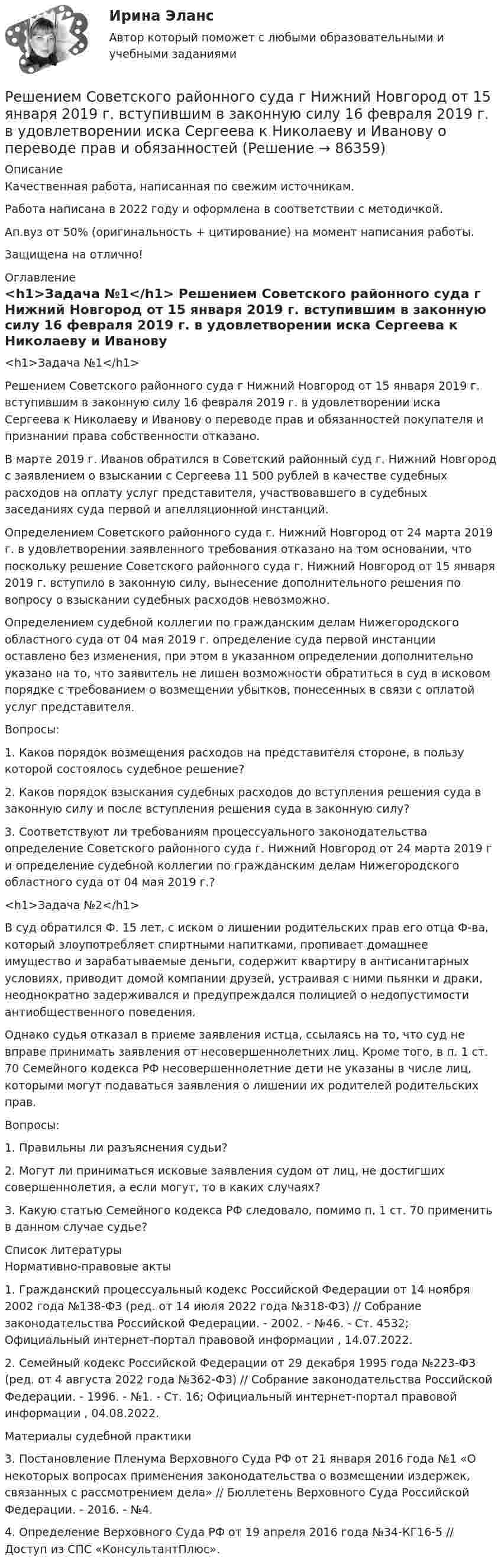      
            Описание
            Качественная работа, написанная по свежим источникам.Работа написана в 2022 году и оформлена в соответствии с методичкой.Ап.вуз от 50% (оригинальность + цитирование) на момент написания работы.Защищена на отлично! 
            Оглавление
              <h1>Задача №1</h1> 	Решением Советского районного суда г Нижний Новгород от 15 января 2019 г. вступившим в законную силу 16 февраля 2019 г. в удовлетворении иска Сергеева к Николаеву и Иванову о переводе прав и обязанностей покупателя и признании права собственности отказано.	В марте 2019 г. Иванов обратился в Советский районный суд г. Нижний Новгород с заявлением о взыскании с Сергеева 11 500 рублей в качестве судебных расходов на оплату услуг представителя, участвовавшего в судебных заседаниях суда первой и апелляционной инстанций.	Определением Советского районного суда г. Нижний Новгород от 24 марта 2019 г. в удовлетворении заявленного требования отказано на том основании, что поскольку решение Советского районного суда г. Нижний Новгород от 15 января 2019 г. вступило в законную силу, вынесение дополнительного решения по вопросу о взыскании судебных расходов невозможно.	Определением судебной коллегии по гражданским делам Нижегородского областного суда от 04 мая 2019 г. определение суда первой инстанции оставлено без изменения, при этом в указанном определении дополнительно указано на то, что заявитель не лишен возможности обратиться в суд в исковом порядке с требованием о возмещении убытков, понесенных в связи с оплатой услуг представителя.	Вопросы:	1. Каков порядок возмещения расходов на представителя стороне, в пользу которой состоялось судебное решение?	2. Каков порядок взыскания судебных расходов до вступления решения суда в законную силу и после вступления решения суда в законную силу?	3. Соответствуют ли требованиям процессуального законодательства определение Советского районного суда г. Нижний Новгород от 24 марта 2019 г и определение судебной коллегии по гражданским делам Нижегородского областного суда от 04 мая 2019 г.? <h1>Задача №2</h1> 	В суд обратился Ф. 15 лет, с иском о лишении родительских прав его отца Ф-ва, который злоупотребляет спиртными напитками, пропивает домашнее имущество и зарабатываемые деньги, содержит квартиру в антисанитарных условиях, приводит домой компании друзей, устраивая с ними пьянки и драки, неоднократно задерживался и предупреждался полицией о недопустимости антиобщественного поведения.	Однако судья отказал в приеме заявления истца, ссылаясь на то, что суд не вправе принимать заявления от несовершеннолетних лиц. Кроме того, в п. 1 ст. 70 Семейного кодекса РФ несовершеннолетние дети не указаны в числе лиц, которыми могут подаваться заявления о лишении их родителей родительских прав.	Вопросы:	1. Правильны ли разъяснения судьи?	2. Могут ли приниматься исковые заявления судом от лиц, не достигших совершеннолетия, а если могут, то в каких случаях?	3. Какую статью Семейного кодекса РФ следовало, помимо п. 1 ст. 70 применить в данном случае судье?  
            Список литературы
            	Нормативно-правовые акты 	1.        Гражданский процессуальный кодекс Российской Федерации от 14 ноября 2002 года №138-ФЗ (ред. от 14 июля 2022 года №318-ФЗ) // Собрание законодательства Российской Федерации. - 2002. - №46. - Ст. 4532; Официальный интернет-портал правовой информации , 14.07.2022.	2.        Семейный кодекс Российской Федерации от 29 декабря 1995 года №223-ФЗ (ред. от 4 августа 2022 года №362-ФЗ) // Собрание законодательства Российской Федерации. - 1996. - №1. - Ст. 16; Официальный интернет-портал правовой информации , 04.08.2022. 	Материалы судебной практики 	3.        Постановление Пленума Верховного Суда РФ от 21 января 2016 года №1 «О некоторых вопросах применения законодательства о возмещении издержек, связанных с рассмотрением дела» // Бюллетень Верховного Суда Российской Федерации. - 2016. - №4.	4.        Определение Верховного Суда РФ от 19 апреля 2016 года №34-КГ16-5 // Доступ из СПС «КонсультантПлюс».  
            
            
            Решением Совета муниципального образования «О бюджете муниципального образования Город А на 2022 год» утвержден бюджет муниципального образования «город А» на 2022 г. по расходам в сумме 540 000 тыс. руб., в том числе объем текущих расходов в суммеРешением Советского районного суда г Нижний Новгород от 15 января 2019 г. вступившим в законную силу 16 февраля 2019 г. в удовлетворении иска Сергеева к Николаеву и Иванову о переводе прав и обязанностей Решением суда М.И.Сушкову лишили родительских прав в отношении ее восьмилетней дочери Нины. Основанием для лишения родительских прав было злоупотребление матерью спиртными напитками и уклонение от выполнения родительских обязанностей. Решение неопределённых и несобственных интеграловРешение об эмиссии выпуска государственных ценных бумаг принимается … указанных ценных бумаг в соответствии с генеральными условиями эмиссии и обращения государственных ценных бумаг, а также с условиями эмиссии и обращения государственных ценныхРешение о бюджете подлежит официальному опубликованию не позднее ... после его подписания в установленном порядкеРешение о конкретных кандидатах на сокращение из числа работников структурного подразделения крупной организации принимает ...Решение контрольной работы по трудовому правуРешение контрольной работы по Уголовному праву. Вариант 13.Решение контрольной работы по уголовному праву (НГУЭУ)Решение контрольных работ по дисциплине «Конституционное право»Решением Арбитражного суда Свердловской области от 17 декабря индивидуальному предпринимателю Кошкину отказано в удовлетворении требования об отмене постановления налогового органа о наложении на него штрафа за розничную торговлюРешением Арбитражного суда Свердловской области от 17 декабря индивидуальному предпринимателю Кошкину отказано в удовлетворении требования об отмене постановления налогового органа о наложении на него штрафа за розничную торговлю без применения Решение / Менеджмент в профессиональной деятельности / Составьте «портрет» современного менеджера Проанализируйте мужской и женский стиль руководства: характеристика и особенности Раскройте современные виды и структуры управления на предприятиях