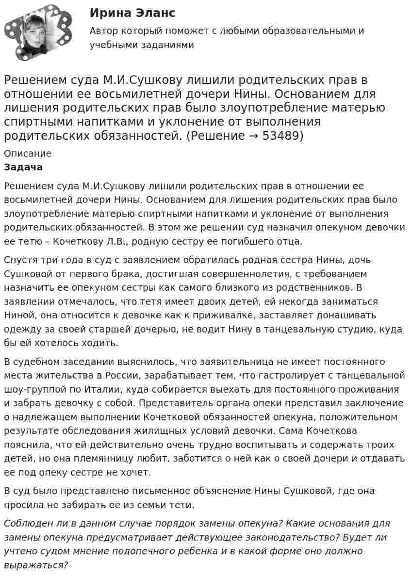      
            Описание
            Задача Решением суда М.И.Сушкову лишили родительских прав в отношении ее восьмилетней дочери Нины. Основанием для лишения родительских прав было злоупотребление матерью спиртными напитками и уклонение от выполнения родительских обязанностей. В этом же решении суд назначил опекуном девочки ее тетю – Кочеткову Л.В., родную сестру ее погибшего отца.Спустя три года в суд с заявлением обратилась родная сестра Нины, дочь Сушковой от первого брака, достигшая совершеннолетия, с требованием назначить ее опекуном сестры как самого близкого из родственников. В заявлении отмечалось, что тетя имеет двоих детей, ей некогда заниматься Ниной, она относится к девочке как к приживалке, заставляет донашивать одежду за своей старшей дочерью, не водит Нину в танцевальную студию, куда бы ей хотелось ходить.В судебном заседании выяснилось, что заявительница не имеет постоянного места жительства в России, зарабатывает тем, что гастролирует с танцевальной шоу-группой по Италии, куда собирается выехать для постоянного проживания и забрать девочку с собой. Представитель органа опеки представил заключение о надлежащем выполнении Кочетковой обязанностей опекуна, положительном результате обследования жилищных условий девочки. Сама Кочеткова пояснила, что ей действительно очень трудно воспитывать и содержать троих детей, но она племянницу любит, заботится о ней как о своей дочери и отдавать ее под опеку сестре не хочет.В суд было представлено письменное объяснение Нины Сушковой, где она просила не забирать ее из семьи тети.Соблюден ли в данном случае порядок замены опекуна? Какие основания для замены опекуна предусматривает действующее законодательство? Будет ли учтено судом мнение подопечного ребенка и в какой форме оно должно выражаться?  
            
            
            Решением Советского районного суда г Нижний Новгород от 15 января 2019 г. вступившим в законную силу 16 февраля 2019 г. в удовлетворении иска Сергеева к Николаеву и Иванову о переводе прав и обязанностей Решением суда М.И.Сушкову лишили родительских прав в отношении ее восьмилетней дочери Нины. Основанием для лишения родительских прав было злоупотребление матерью спиртными напитками и уклонение от выполнения родительских обязанностей. Решение неопределённых и несобственных интеграловРешение об эмиссии выпуска государственных ценных бумаг принимается … указанных ценных бумаг в соответствии с генеральными условиями эмиссии и обращения государственных ценных бумаг, а также с условиями эмиссии и обращения государственных ценныхРешение о бюджете подлежит официальному опубликованию не позднее ... после его подписания в установленном порядкеРешение о конкретных кандидатах на сокращение из числа работников структурного подразделения крупной организации принимает ...Решение о реализации проекта принимается органами государственной власти, органом местного самоуправления при наличии положительного заключения уполномоченного органа в срок, не превышающий ... со дня получения положительного заключенияРешение контрольной работы по Уголовному праву. Вариант 13.Решение контрольной работы по уголовному праву (НГУЭУ)Решение контрольных работ по дисциплине «Конституционное право»Решением Арбитражного суда Свердловской области от 17 декабря индивидуальному предпринимателю Кошкину отказано в удовлетворении требования об отмене постановления налогового органа о наложении на него штрафа за розничную торговлюРешением Арбитражного суда Свердловской области от 17 декабря индивидуальному предпринимателю Кошкину отказано в удовлетворении требования об отмене постановления налогового органа о наложении на него штрафа за розничную торговлю без применения Решение / Менеджмент в профессиональной деятельности / Составьте «портрет» современного менеджера Проанализируйте мужской и женский стиль руководства: характеристика и особенности Раскройте современные виды и структуры управления на предприятияхРешением районного суда было удовлетворено заявление супругов Фроловых об усыновлении несовершеннолетнего Саши Петрова. После вступления решения в законную силу суд направил выписку из него в орган ЗАГСа для государственной регистрации усыновления.