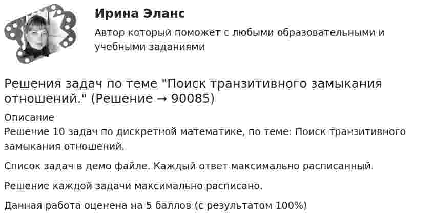     
            Описание
            Решение 10 задач по дискретной математике, по теме: Поиск транзитивного замыкания отношений.Список задач в демо файле. Каждый ответ максимально расписанный.Решение каждой задачи максимально расписано.Данная работа оценена на 5 баллов (с результатом 100%)   
            
            
            Решения задач по теме Операции над множествамиРешения задач по теме Поиск транзитивного замыкания отношений.Решения задач по теме Семейства множеств, прямые произведения, векторы, проекции векторовРешения задач по теме Соответствия и их свойстваРешения задач по теме Способы определения множествРешения задач по теме Функции, отображения, отношения. Эквивалентность и порядок. Грани на множествах.Решения задач по теме Эквивалентные преображения формул в алгебру множеств.Решение суда или административного органа по конкретному делу, которому придается характер правила, нормы, – это …Решение теста по Уголовному праву.Решение  четыре задачи в экселеРешение экзамена Право и организация соц. обеспечения: Ситуация 1  и Ситуация 2Решения задач по теме Алгебра логики. Способы представления логических функций. Таблица истинности. Формулы.Решения задач по теме Алгебра отношений.Решения задач по теме Графы. Основные понятия. Графы и отношения. Маршруты, пути, цепи, циклы.
