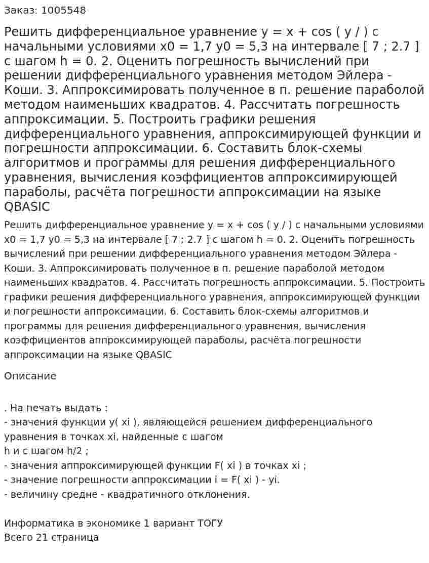 Решить дифференциальное уравнение  y =  x + cos ( y /  )  с начальными условиями x0 = 1,7 y0 = 5,3  на интервале [ 7 ; 2.7 ] с шагом h = 0. 2. 	Оценить погрешность вычислений при решении дифференциального уравнения методом Эйлера - Коши. 3. 	Аппроксимировать полученное в п. решение параболой методом наименьших квадратов. 4. 	Рассчитать погрешность аппроксимации. 5. 	Построить графики решения дифференциального уравнения, аппроксимирующей функции и погрешности аппроксимации. 6. 	Составить блок-схемы алгоритмов и программы для решения дифференциального уравнения, вычисления коэффициентов аппроксимирующей параболы, расчёта погрешности аппроксимации на языке QBASIC