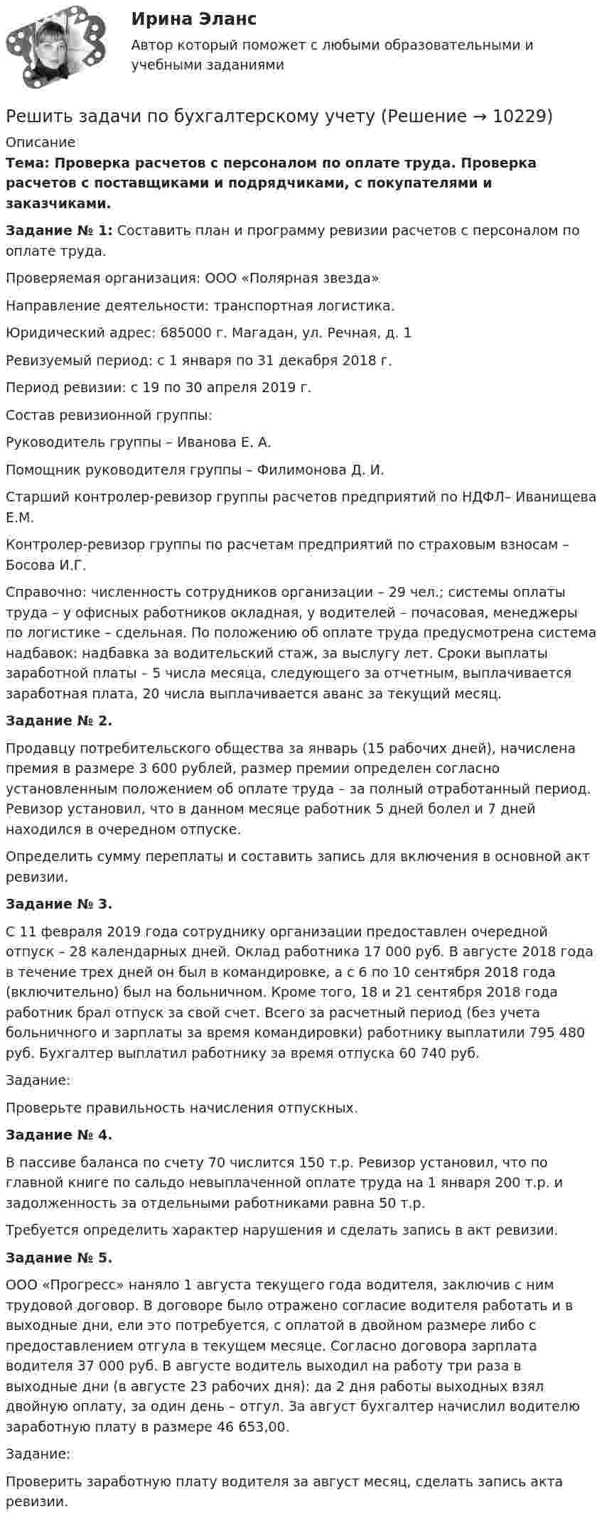     
          Описание
           Тема:        Проверка расчетов с персоналом по оплате труда. Проверка расчетов с поставщиками и подрядчиками, с покупателями и заказчиками.   Задание № 1: Составить план и программу ревизии расчетов с персоналом по оплате труда. 	Проверяемая организация: ООО «Полярная звезда»	Направление деятельности: транспортная логистика.	Юридический адрес: 685000 г. Магадан, ул. Речная, д. 1	Ревизуемый период: с 1 января по 31 декабря 2018 г. 	Период ревизии: с 19 по 30 апреля 2019 г.	Состав ревизионной группы: 	Руководитель группы – Иванова Е. А.	Помощник руководителя группы – Филимонова Д. И. 	Старший контролер-ревизор группы расчетов предприятий по НДФЛ– Иванищева Е.М.	Контролер-ревизор группы по расчетам предприятий по страховым взносам – Босова И.Г.	Справочно: численность сотрудников организации – 29 чел.; системы оплаты труда – у офисных работников окладная, у водителей – почасовая, менеджеры по логистике – сдельная. По положению об оплате труда предусмотрена система надбавок: надбавка за водительский стаж, за выслугу лет. Сроки выплаты заработной платы – 5 числа месяца, следующего за отчетным, выплачивается заработная плата, 20 числа выплачивается аванс за текущий месяц.  Задание № 2.	Продавцу потребительского общества за январь (15 рабочих дней), начислена премия в размере 3 600 рублей, размер премии определен согласно установленным положением об оплате труда – за полный отработанный период. Ревизор установил, что в данном месяце работник 5 дней болел и 7 дней находился в очередном отпуске.	Определить сумму переплаты и составить запись для включения в основной акт ревизии.  Задание № 3.	С 11 февраля 2019 года сотруднику организации предоставлен очередной отпуск – 28 календарных дней. Оклад работника 17 000 руб. В августе 2018 года в течение трех дней он был в командировке, а с 6 по 10 сентября 2018 года (включительно) был на больничном. Кроме того, 18 и 21 сентября 2018 года работник брал отпуск за свой счет. Всего за расчетный период (без учета больничного и зарплаты за время командировки) работнику выплатили 795 480 руб. Бухгалтер выплатил работнику за время отпуска           60 740 руб. 	Задание:	Проверьте правильность начисления отпускных.   Задание № 4.	В пассиве баланса по счету 70 числится 150 т.р. Ревизор установил, что по главной книге по сальдо невыплаченной оплате труда на 1 января 200 т.р. и задолженность за отдельными работниками равна 50 т.р. 	Требуется определить характер нарушения и сделать запись в акт ревизии.  Задание № 5.	ООО «Прогресс» наняло 1 августа текущего года водителя, заключив с ним трудовой договор. В договоре было отражено согласие водителя работать и в выходные дни, ели это потребуется, с оплатой в двойном размере либо с предоставлением отгула в текущем месяце. Согласно договора зарплата водителя 37 000 руб. В августе водитель выходил на работу три раза в выходные дни (в августе 23 рабочих дня): да 2 дня работы выходных взял двойную оплату, за один день – отгул. За август бухгалтер начислил водителю заработную плату в размере 46 653,00.	Задание:	Проверить заработную плату водителя за август месяц, сделать запись акта ревизии.  
            
            
            Решить дифференциальное уравнение первого порядка: y'+yctg x=cosx^2Решить задачи по бухгалтерскому учетурешить задачи по маркетингуРешить задачу. 7. Предприятие реализует продукцию по 10 руб. за штукуРешить задачу КошиРешить задачу КошиРешить задачу КошиРешить 5 заданийРешить дифференциальное уравнение и построить интегральную кривуюРешить дифференциальное уравнение и построить интегральную кривуюРешить дифференциальное уравнение и построить интегральную кривую: 2x^2yy'+y^2=2Решить дифференциальное уравнение и построить интегральную кривую: y'-xy^2=2xyРешить дифференциальное уравнение первого порядка:Решить дифференциальное уравнение первого порядка: (x^2-2x-15)y'-y^4=0