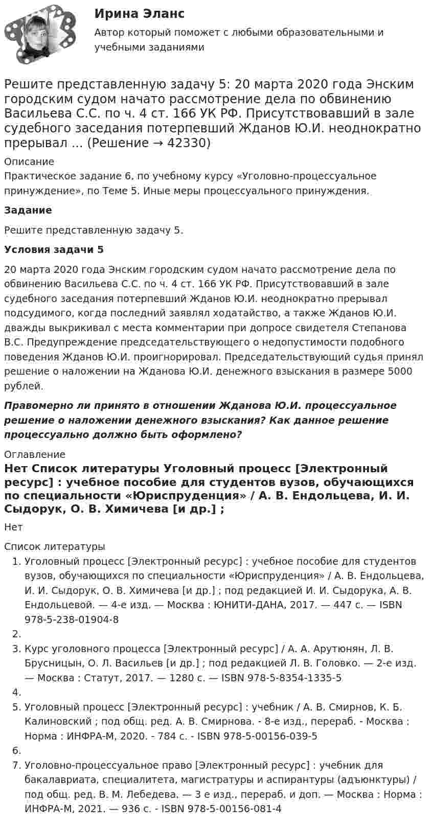     
          Описание
          Практическое задание 6, по учебному курсу «Уголовно-процессуальное принуждение», по Теме 5. Иные меры процессуального принуждения. Задание	Решите представленную задачу 5. Условия задачи 5	20 марта 2020 года Энским городским судом начато рассмотрение дела по обвинению Васильева С.С. по ч. 4 ст. 166 УК РФ. Присутствовавший в зале судебного заседания потерпевший Жданов Ю.И. неоднократно прерывал подсудимого, когда последний заявлял ходатайство, а также Жданов Ю.И. дважды выкрикивал с места комментарии при допросе свидетеля Степанова В.С. Предупреждение председательствующего о недопустимости подобного поведения Жданов Ю.И. проигнорировал. Председательствующий судья принял решение о наложении на Жданова Ю.И. денежного взыскания в размере 5000 рублей. Правомерно ли принято в отношении Жданова Ю.И. процессуальное решение о наложении денежного взыскания? Как данное решение процессуально должно быть оформлено?  
          Оглавление
          Нет 
          Список литературы
          Уголовный процесс [Электронный ресурс] : учебное пособие для студентов вузов, обучающихся по специальности «Юриспруденция» / А. В. Ендольцева, И. И. Сыдорук, О. В. Химичева [и др.] ; под редакцией И. И. Сыдорука, А. В. Ендольцевой. — 4-е изд. — Москва : ЮНИТИ-ДАНА, 2017. — 447 c. — ISBN 978-5-238-01904-8 Курс уголовного процесса [Электронный ресурс] / А. А. Арутюнян, Л. В. Брусницын, О. Л. Васильев [и др.] ; под редакцией Л. В. Головко. — 2-е изд. — Москва : Статут, 2017. — 1280 c. — ISBN 978-5-8354-1335-5 Уголовный процесс [Электронный ресурс] : учебник / А. В. Смирнов, К. Б. Калиновский ; под общ. ред. А. В. Смирнова. - 8-е изд., перераб. - Москва : Норма : ИНФРА-М, 2020. - 784 с. - ISBN 978-5-00156-039-5 Уголовно-процессуальное право [Электронный ресурс] : учебник для бакалавриата, специалитета, магистратуры и аспирантуры (адъюнктуры) / под общ. ред. В. М. Лебедева. — 3 е изд., перераб. и доп. — Москва : Норма : ИНФРА-М, 2021. — 936 с. - ISBN 978-5-00156-081-4 
            
            
            Решите представленную задачу 4: В производстве следователя находилось уголовное дело, возбужденное в отношении Сергеева Ю.Ю. по признакам преступления, предусмотренного ч. 2 ст. 286 УК РФ. В ходе предварительного следствия Сергееву Ю. предъявлено ...Решите представленную задачу 5: 20 марта 2020 года Энским городским судом начато рассмотрение дела по обвинению Васильева С.С. по ч. 4 ст. 166 УК РФ. Присутствовавший в зале судебного заседания потерпевший Жданов Ю.И. неоднократно прерывал ...Решите систему линейных алгебраических уравнений методом Крамера и матричным методом:  {7x1 + 9x2 + 3x3 = 2;  4x1 + x2 + 3x3 = 2;  9x1 + 2x2 + 5x3 = 21.Решите систему уравнений методом Крамера и матричным методом: {2x1 + 3x2 – 4x3 = -5; 7x1 – x2 + x3 = 16; 5x1 – 3x2 – 3x3 = -2. Решите систему уравнений методом Крамера и матричным методом: {3x1 – 2x2 + 2x3 = 18; 6x1 + 4x2 – 3x3 = 10; 4x1 + x2 + 6x3 = -1. Решите систему уравнений методом Крамера и матричным методом: {3x1 + 4x2 + 4x3 = 1; 2x1 + 9x2 – 4x3 = -5; x1 – x2 – 5x3 = 20. Решите систему уравнений методом Крамера и матричным методом: {3x1 – 4x2 + 5x3 = -15; 7x1 + 7x2 + 5x3 = 8; 8x1 – 6x2 + 3x3 = 6. Решите задачу Должник по исполнительному производству был обязан уплатить взыскателю денежную сумму. В ходе исполнительного производства взыскателю поступило предложение от должника продать исполнительный документ последнему за 50% от указанной в нем суммы. Поскольку взыскатель крайне нуждался в деньгах, то он обратился к судебному приставу-исполнителю с вопросом, как оформить такую сделку.Решите задачу Должник по исполнительному производству был обязан уплатить взыскателю денежную сумму. В ходе исполнительного производства взыскателю поступило предложение от должника продать исполнительный документ последнему за 50% от указанной в нем суммы. Поскольку взыскатель крайне нуждался в деньгах, то он обратился к судебному приставу-исполнителю с вопросом, как оформить такую сделку.. 2Решите задачу Коши:  (x2+2)y'=x⋅tg (y),y(0)=π4.Решите задачу: Осенью 2007 г. депутат Законодательного Собрания N-ской области, избранный по одномандатному округу перешел работать в Правительство Российской Федерации. В связи с этим N-ская избирательная комиссия на март 2008 г. назначила дополнительные выборы депутата Законодательного Собрания N-ской областиРешите задачу. При ответе используйте ссылки на действующие статьи ФЗ «О государственной регистрации юридических лиц и ИП». ИП Потапов, признанный банкротом, не дожидаясь истечения года с момента такого признания, обратился в налоговый орган с просьбой вновь открыть дело и зарегистрировать его в качестве ИП.Решите задачу: Хирург Озеров во время операции по удалению аппендицита у Светлаковой оставил в брюшной полости потерпевшей ватный тампон, что вызвало перитонит, результатом которого явилось причинение Светлаковой тяжкого вреда здоровью в виде ...Решительность в бизнесе связана ...