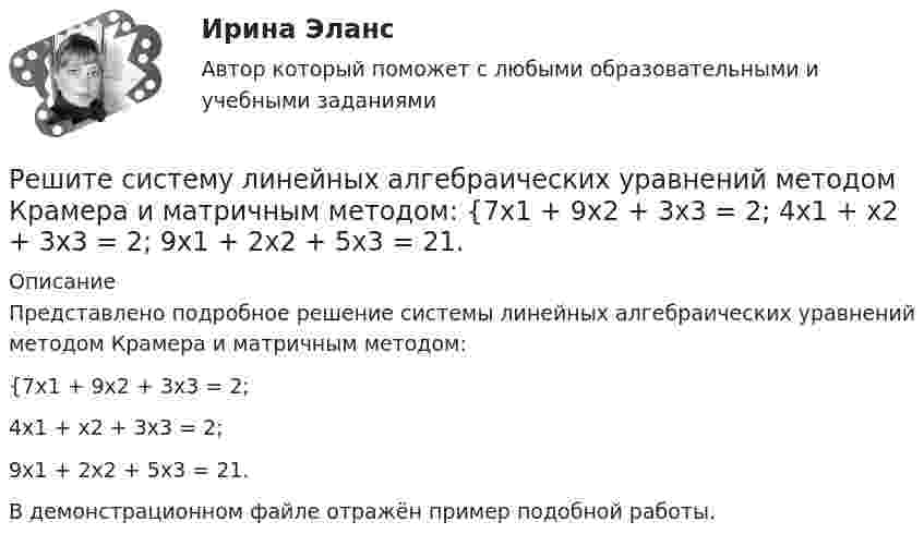     
          Описание
          Представлено подробное решение системы линейных алгебраических уравнений методом Крамера и матричным методом:{7x1 + 9x2 + 3x3 = 2;4x1 + x2 + 3x3 = 2;9x1 + 2x2 + 5x3 = 21.В демонстрационном файле отражён пример подобной работы.  
            
            
            Решите представленную задачу 5: 20 марта 2020 года Энским городским судом начато рассмотрение дела по обвинению Васильева С.С. по ч. 4 ст. 166 УК РФ. Присутствовавший в зале судебного заседания потерпевший Жданов Ю.И. неоднократно прерывал ...Решите систему линейных алгебраических уравнений методом Крамера и матричным методом:  {7x1 + 9x2 + 3x3 = 2;  4x1 + x2 + 3x3 = 2;  9x1 + 2x2 + 5x3 = 21.Решите систему уравнений методом Крамера и матричным методом: {2x1 + 3x2 – 4x3 = -5; 7x1 – x2 + x3 = 16; 5x1 – 3x2 – 3x3 = -2. Решите систему уравнений методом Крамера и матричным методом: {3x1 – 2x2 + 2x3 = 18; 6x1 + 4x2 – 3x3 = 10; 4x1 + x2 + 6x3 = -1. Решите систему уравнений методом Крамера и матричным методом: {3x1 + 4x2 + 4x3 = 1; 2x1 + 9x2 – 4x3 = -5; x1 – x2 – 5x3 = 20. Решите систему уравнений методом Крамера и матричным методом: {3x1 – 4x2 + 5x3 = -15; 7x1 + 7x2 + 5x3 = 8; 8x1 – 6x2 + 3x3 = 6. Решите систему уравнений методом Крамера и матричным методом: {3x1 + x2 – 3x3 = 9; 4x1 – 2x2 – 3x3 = 0; 2x1 – 9x2 + 4x3 = -4. Решите задачу Должник по исполнительному производству был обязан уплатить взыскателю денежную сумму. В ходе исполнительного производства взыскателю поступило предложение от должника продать исполнительный документ последнему за 50% от указанной в нем суммы. Поскольку взыскатель крайне нуждался в деньгах, то он обратился к судебному приставу-исполнителю с вопросом, как оформить такую сделку.. 2Решите задачу Коши:  (x2+2)y'=x⋅tg (y),y(0)=π4.Решите задачу: Осенью 2007 г. депутат Законодательного Собрания N-ской области, избранный по одномандатному округу перешел работать в Правительство Российской Федерации. В связи с этим N-ская избирательная комиссия на март 2008 г. назначила дополнительные выборы депутата Законодательного Собрания N-ской областиРешите задачу. При ответе используйте ссылки на действующие статьи ФЗ «О государственной регистрации юридических лиц и ИП». ИП Потапов, признанный банкротом, не дожидаясь истечения года с момента такого признания, обратился в налоговый орган с просьбой вновь открыть дело и зарегистрировать его в качестве ИП.Решите задачу: Хирург Озеров во время операции по удалению аппендицита у Светлаковой оставил в брюшной полости потерпевшей ватный тампон, что вызвало перитонит, результатом которого явилось причинение Светлаковой тяжкого вреда здоровью в виде ...Решительность в бизнесе связана ...Решите матричное уравнение АХ+АХА=В, где