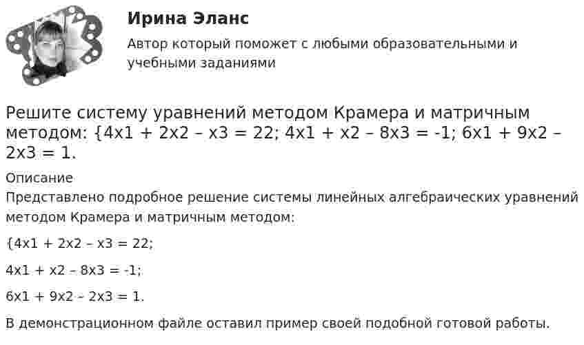     
          Описание
          Представлено подробное решение системы линейных алгебраических уравнений методом Крамера и матричным методом: {4x1 + 2x2 – x3 = 22; 4x1 + x2 – 8x3 = -1; 6x1 + 9x2 – 2x3 = 1. В демонстрационном файле оставил пример своей подобной готовой работы.  
            
            
            Решите систему уравнений методом Крамера и матричным методом: {3x1 + x2 – 3x3 = 9; 4x1 – 2x2 – 3x3 = 0; 2x1 – 9x2 + 4x3 = -4. Решите систему уравнений методом Крамера и матричным методом: {4x1 + 2x2 – x3 = 22; 4x1 + x2 – 8x3 = -1; 6x1 + 9x2 – 2x3 = 1. Решите систему уравнений методом Крамера и матричным методом: {4x1 + 5x2 – 3x3 = 17; 2x1 – 9x2 + 5x3 = 5; 3x1 – 4x2 – 3x3 = -5.Решите систему уравнений методом Крамера и матричным методом: {4x1 – 8x2 + 7x3 = -19; 5x1 + 2x2 – 7x3 = 1; 9x1 – 4x2 + 5x3 = 9. Решите систему уравнений методом Крамера и матричным методом: {4x1 – 9x2 + 6x3 = 0; x1 + 2x2 – 6x3 = -11; 2x1 + x2 – 5x3 = -4. Решите систему уравнений методом Крамера и матричным методом: {5x1 + 3x2 – 2x3 = 27; 6x1 + 7x2 – 8x3 = 2; x1 + 9x2 + 9x3 = 0. Решите систему уравнений методом Крамера и матричным методом: {5x1 + 9x2 – 5x3 = -4; 4x1 + 3x2 – x3 = 19; 8x1 + 3x2 – 8x3 = 5. Решите матричное уравнение АХ+АХА=В, гдеРешите представленную задачу 4: В производстве следователя находилось уголовное дело, возбужденное в отношении Сергеева Ю.Ю. по признакам преступления, предусмотренного ч. 2 ст. 286 УК РФ. В ходе предварительного следствия Сергееву Ю. предъявлено ...Решите представленную задачу 5: 20 марта 2020 года Энским городским судом начато рассмотрение дела по обвинению Васильева С.С. по ч. 4 ст. 166 УК РФ. Присутствовавший в зале судебного заседания потерпевший Жданов Ю.И. неоднократно прерывал ...Решите систему линейных алгебраических уравнений методом Крамера и матричным методом:  {7x1 + 9x2 + 3x3 = 2;  4x1 + x2 + 3x3 = 2;  9x1 + 2x2 + 5x3 = 21.Решите систему уравнений методом Крамера и матричным методом: {2x1 + 3x2 – 4x3 = -5; 7x1 – x2 + x3 = 16; 5x1 – 3x2 – 3x3 = -2. Решите систему уравнений методом Крамера и матричным методом: {3x1 – 2x2 + 2x3 = 18; 6x1 + 4x2 – 3x3 = 10; 4x1 + x2 + 6x3 = -1. Решите систему уравнений методом Крамера и матричным методом: {3x1 + 4x2 + 4x3 = 1; 2x1 + 9x2 – 4x3 = -5; x1 – x2 – 5x3 = 20. 